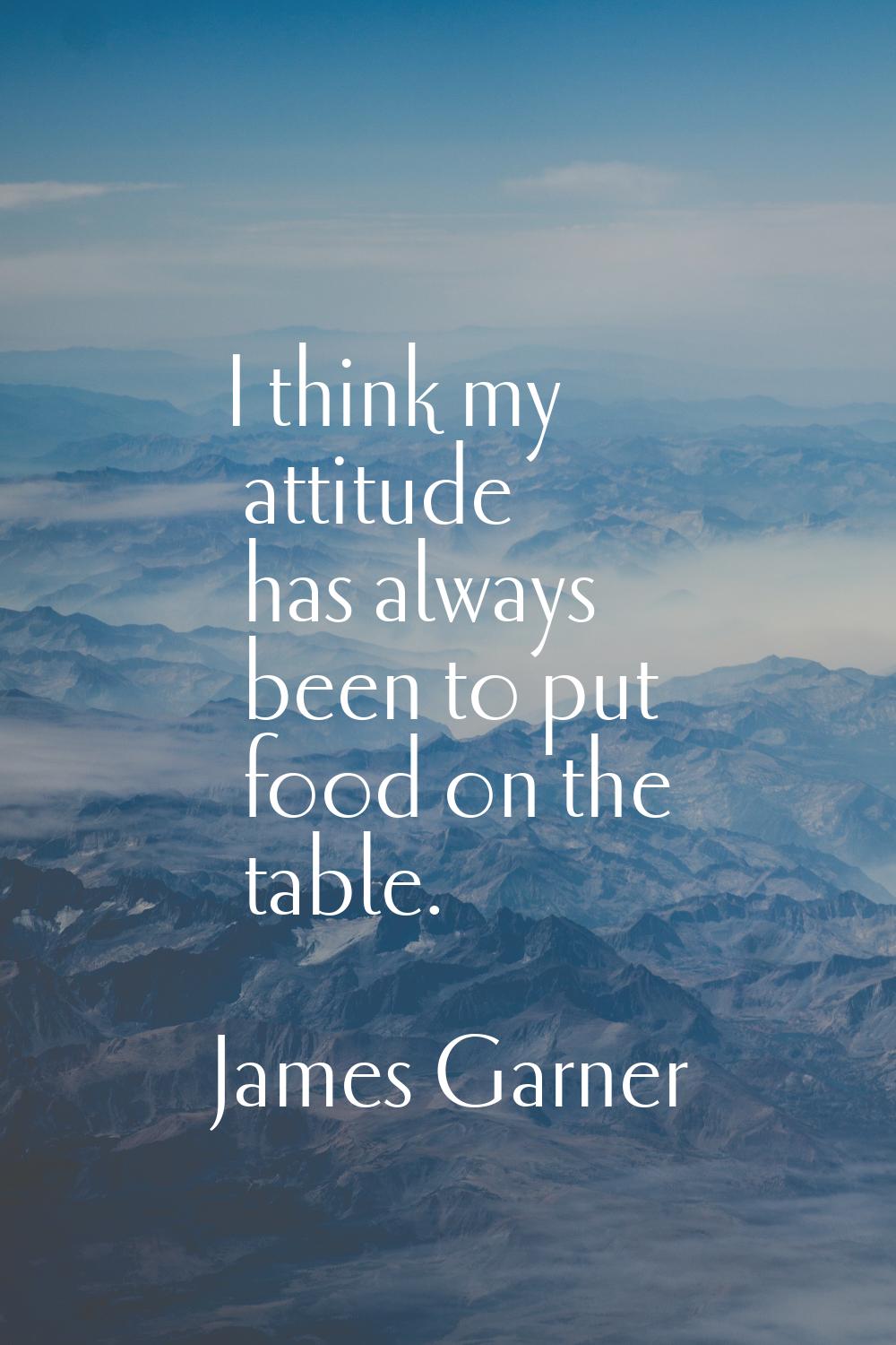 I think my attitude has always been to put food on the table.