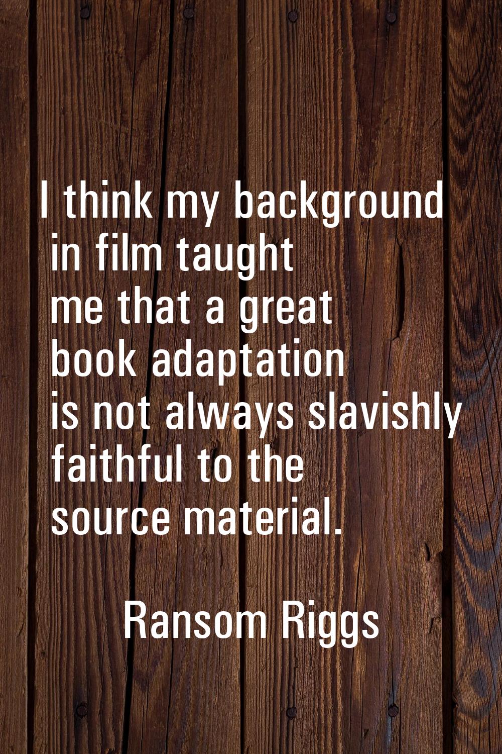 I think my background in film taught me that a great book adaptation is not always slavishly faithf