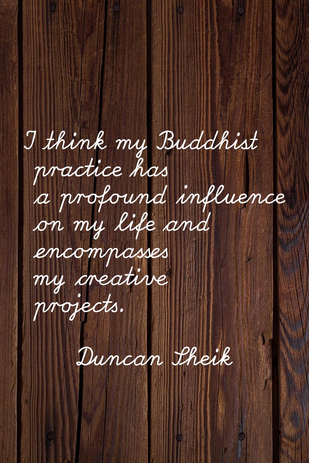 I think my Buddhist practice has a profound influence on my life and encompasses my creative projec
