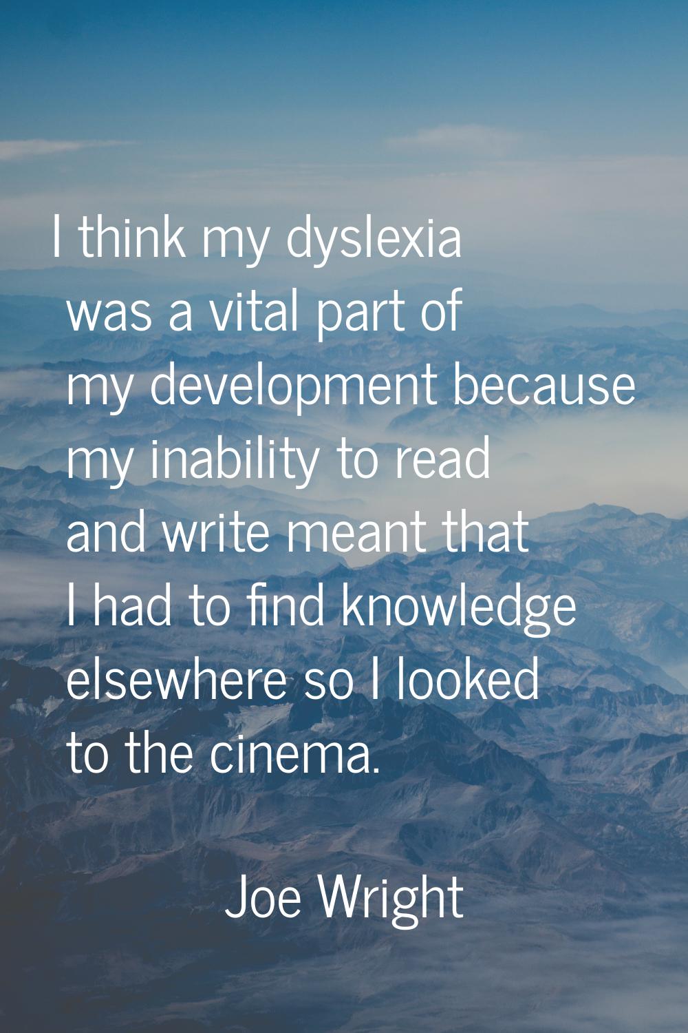 I think my dyslexia was a vital part of my development because my inability to read and write meant
