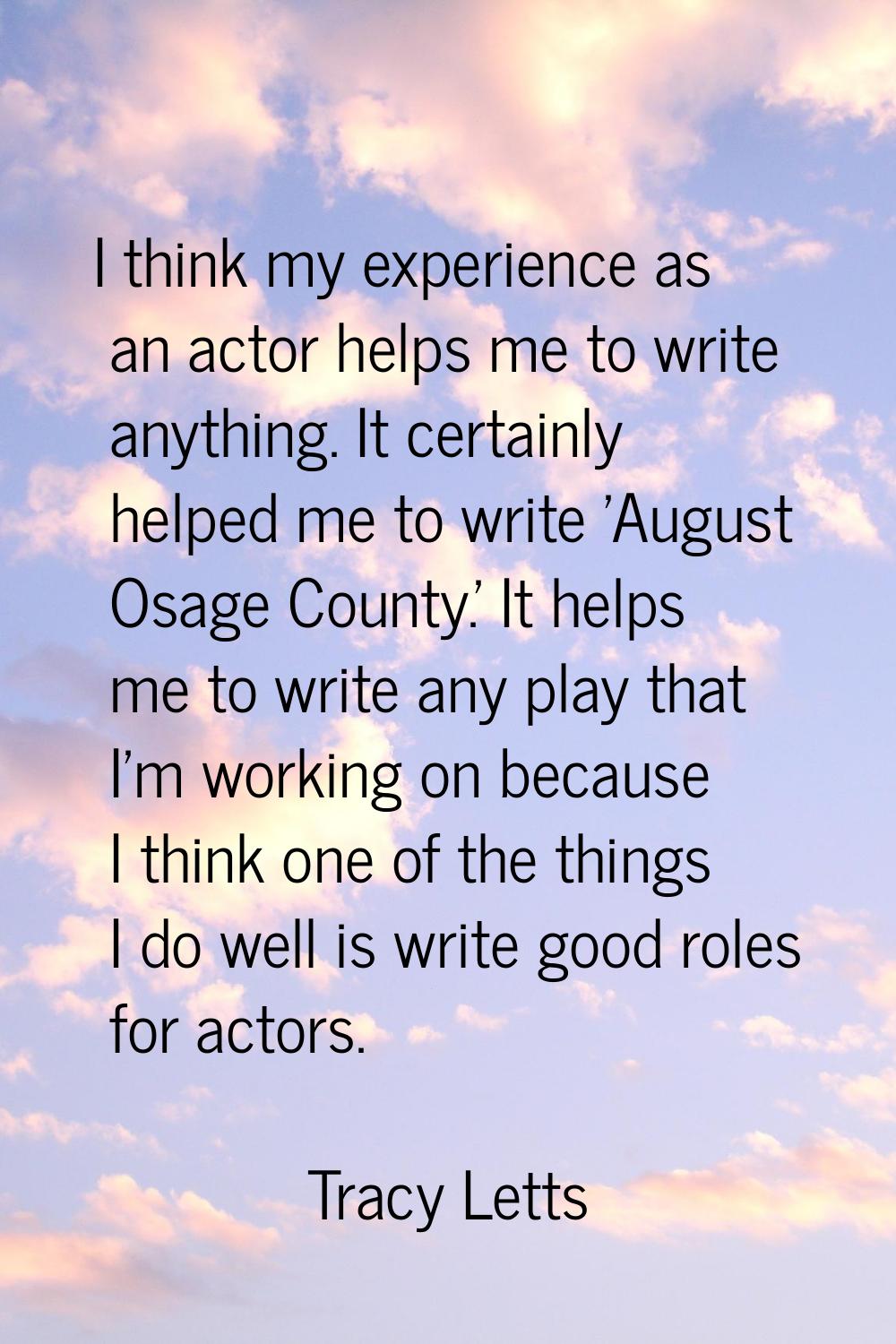 I think my experience as an actor helps me to write anything. It certainly helped me to write 'Augu