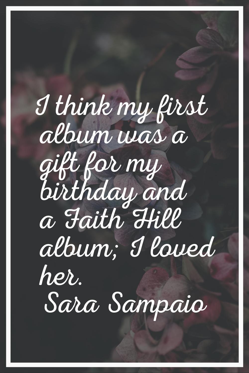 I think my first album was a gift for my birthday and a Faith Hill album; I loved her.
