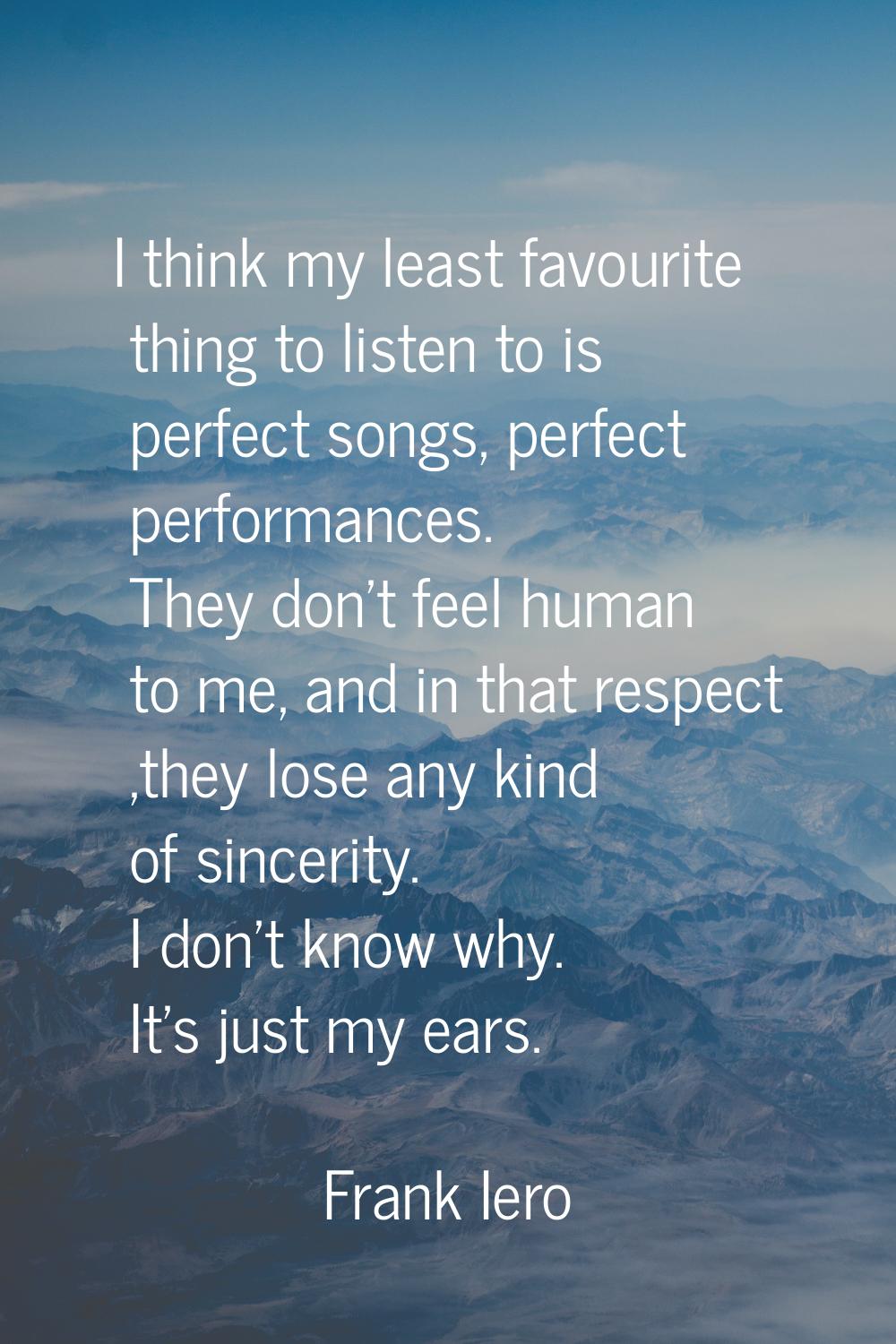 I think my least favourite thing to listen to is perfect songs, perfect performances. They don't fe