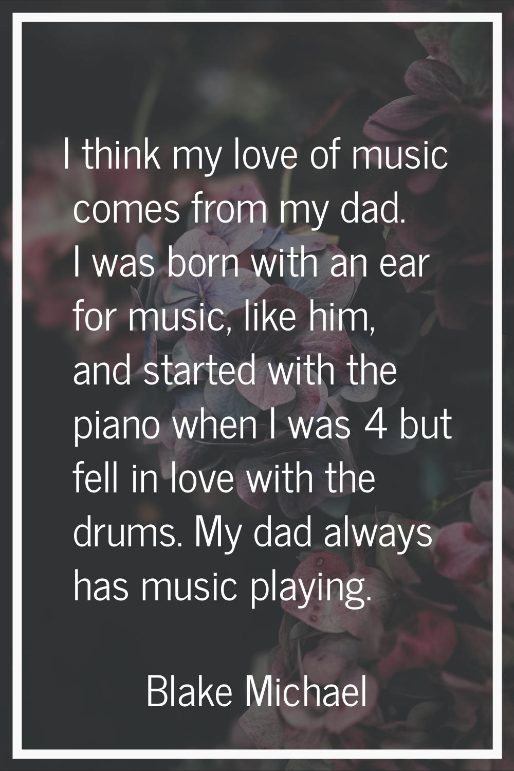I think my love of music comes from my dad. I was born with an ear for music, like him, and started