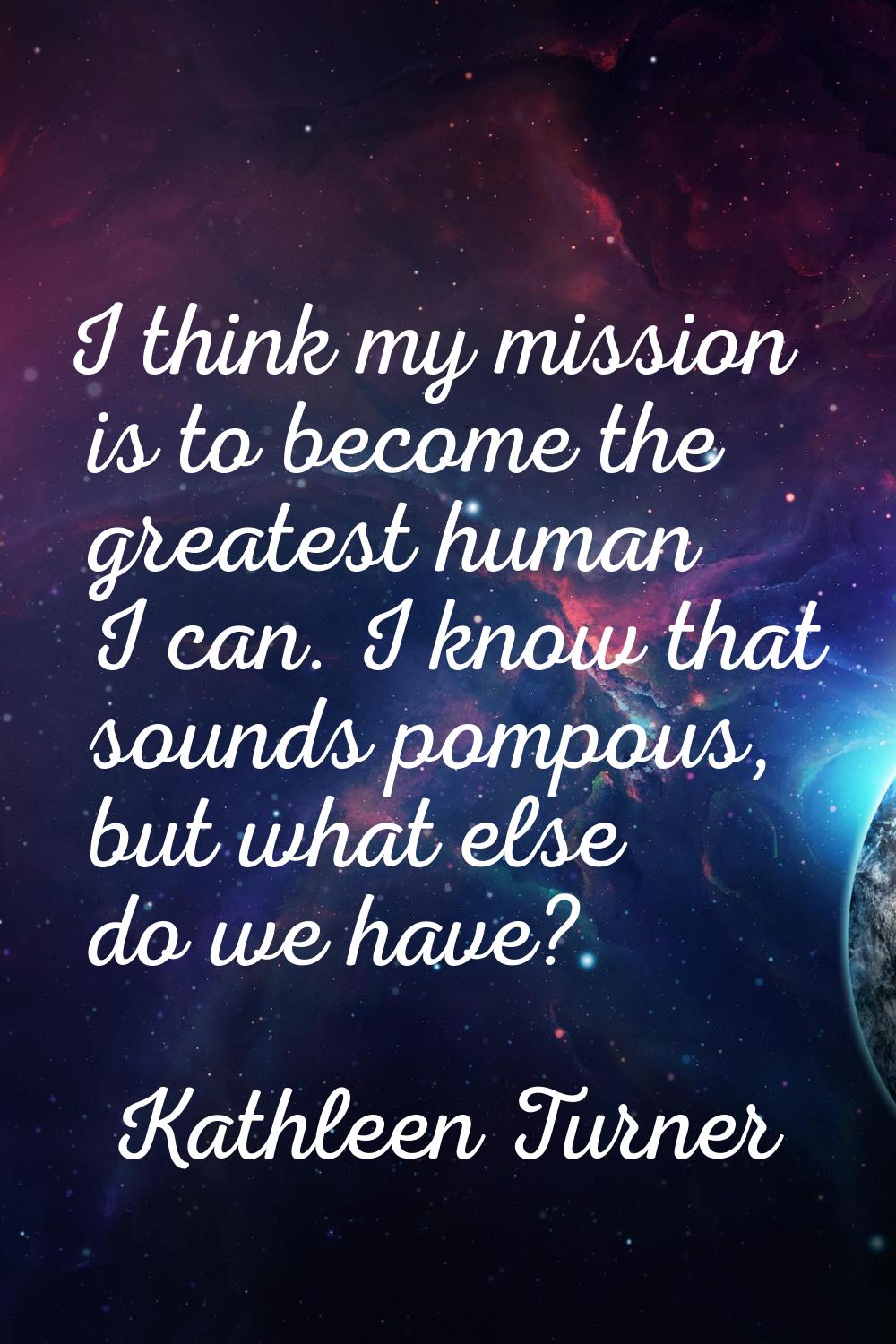 I think my mission is to become the greatest human I can. I know that sounds pompous, but what else