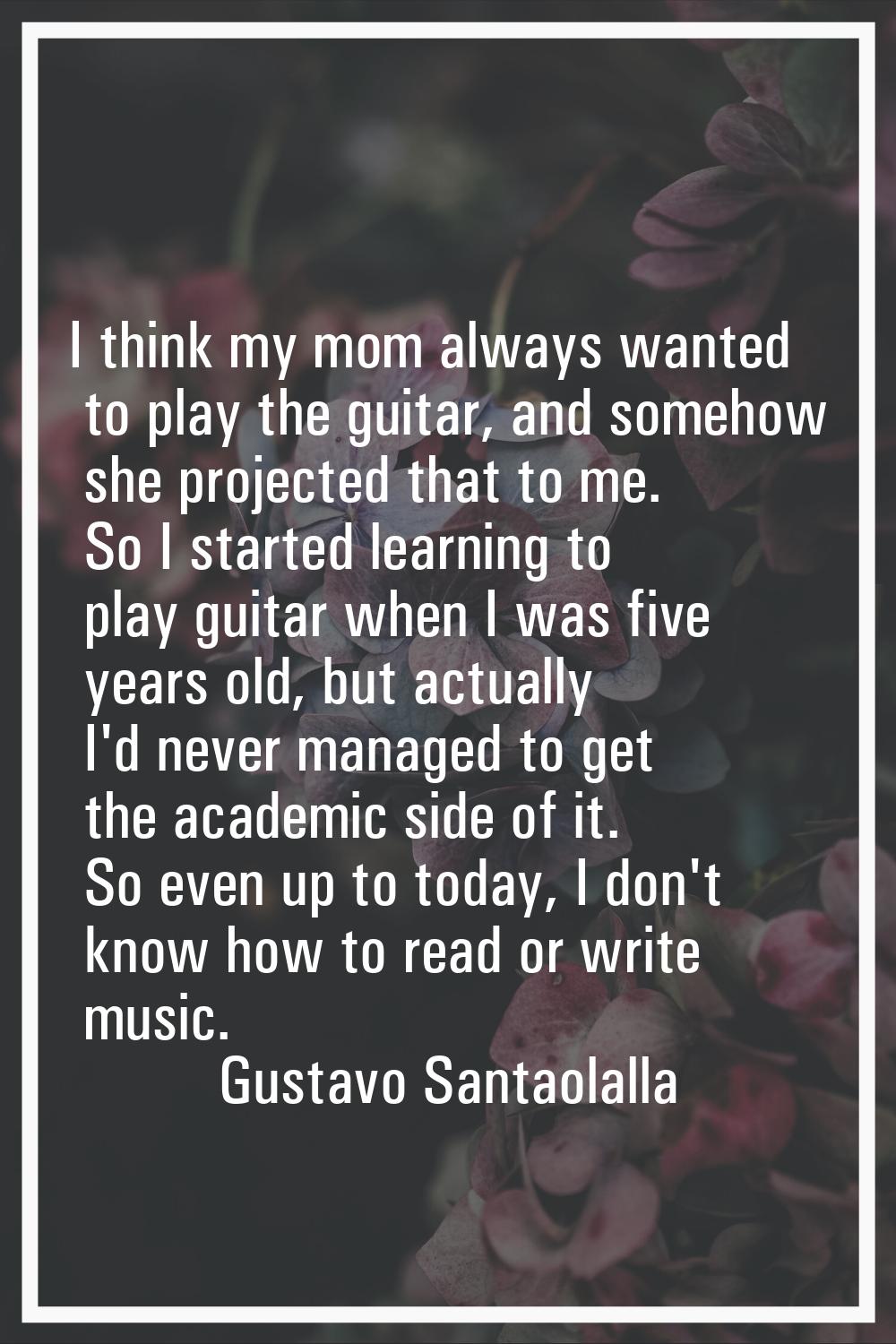I think my mom always wanted to play the guitar, and somehow she projected that to me. So I started