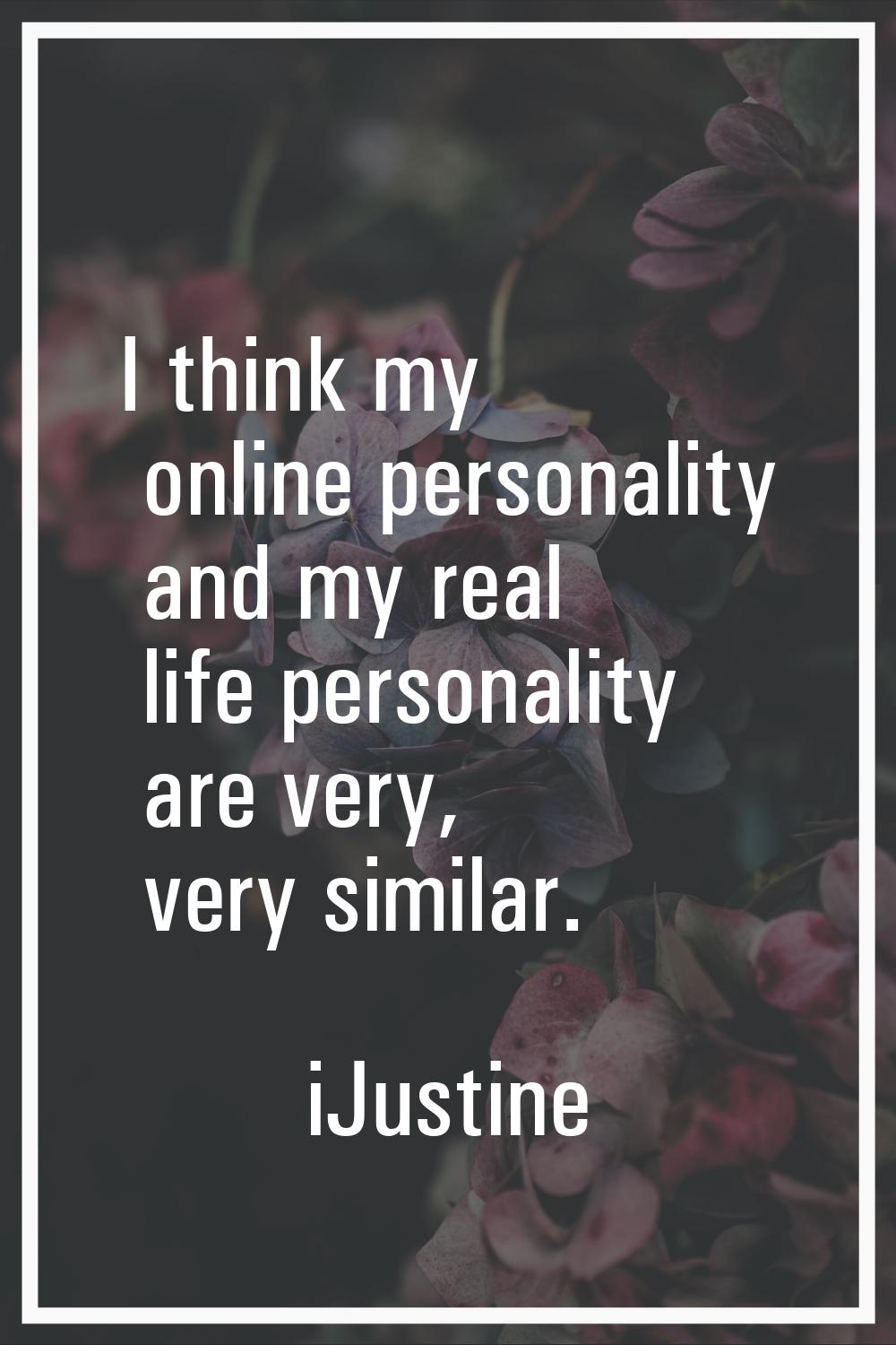I think my online personality and my real life personality are very, very similar.