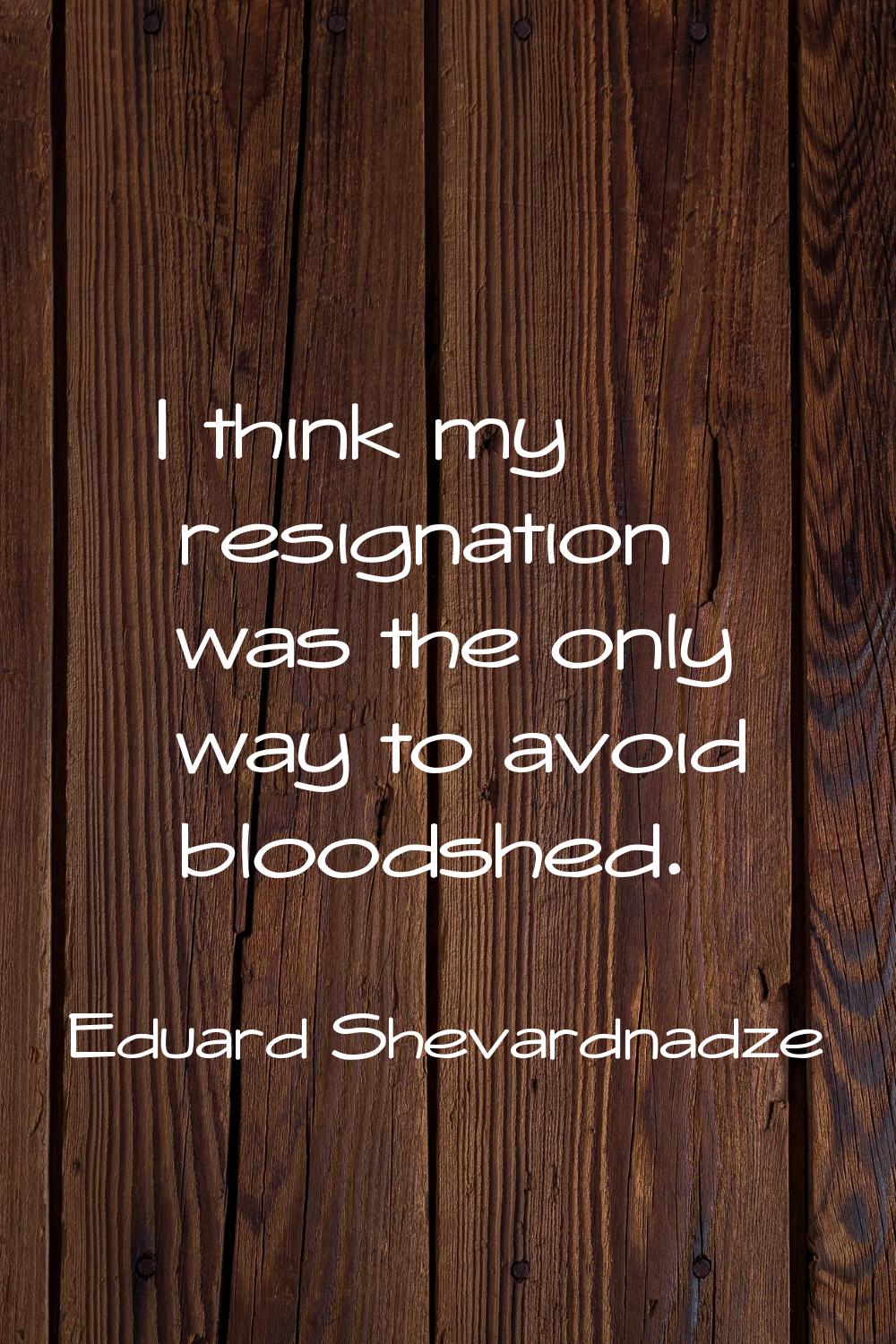 I think my resignation was the only way to avoid bloodshed.