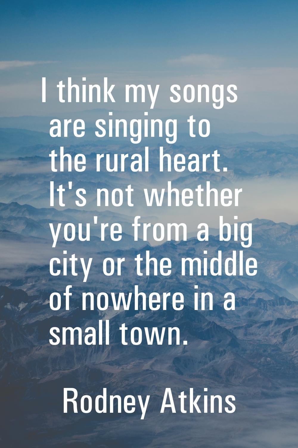 I think my songs are singing to the rural heart. It's not whether you're from a big city or the mid