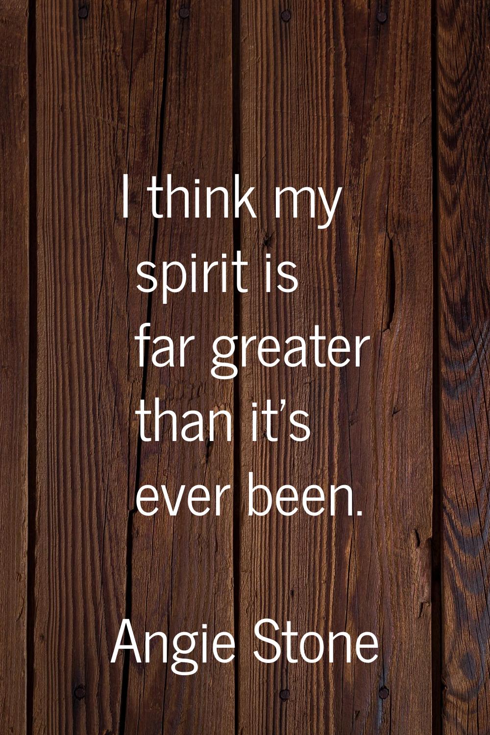 I think my spirit is far greater than it's ever been.