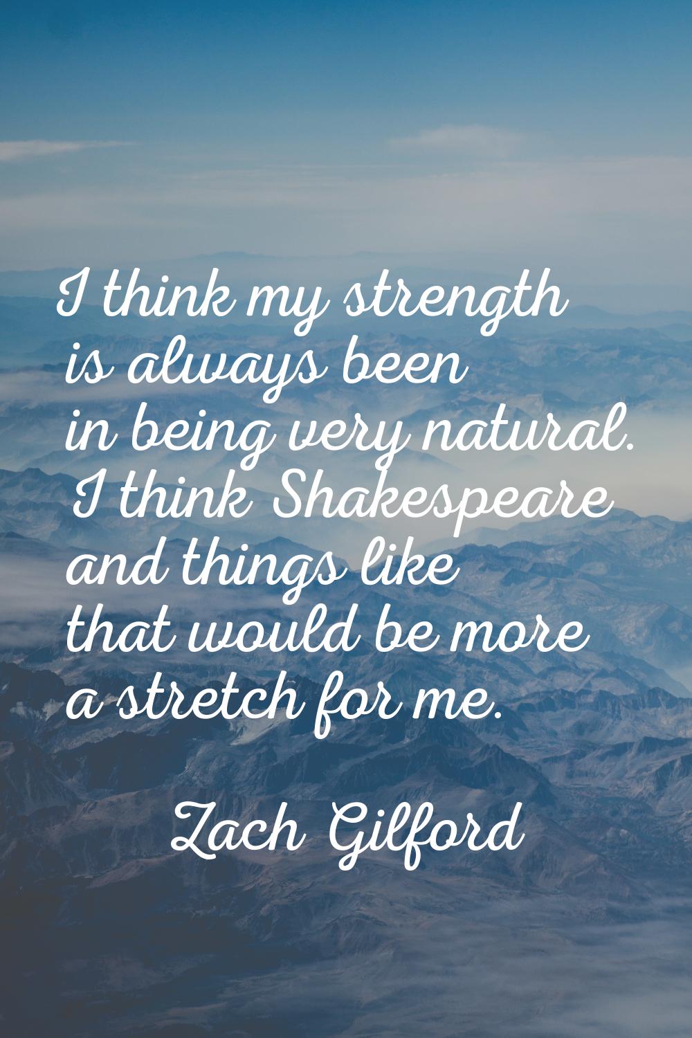 I think my strength is always been in being very natural. I think Shakespeare and things like that 