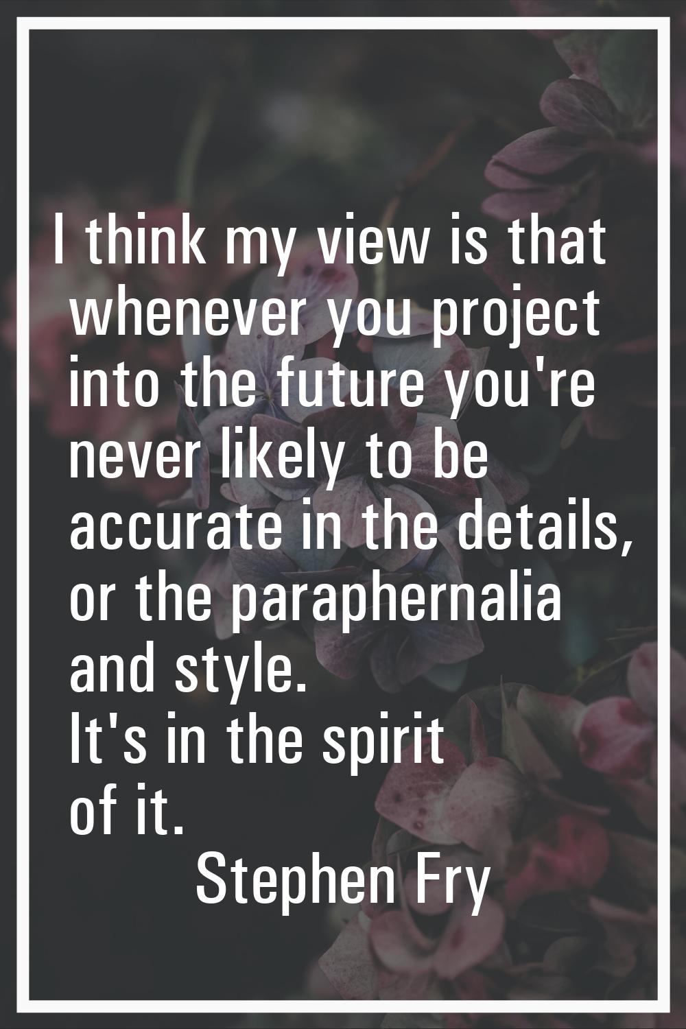 I think my view is that whenever you project into the future you're never likely to be accurate in 