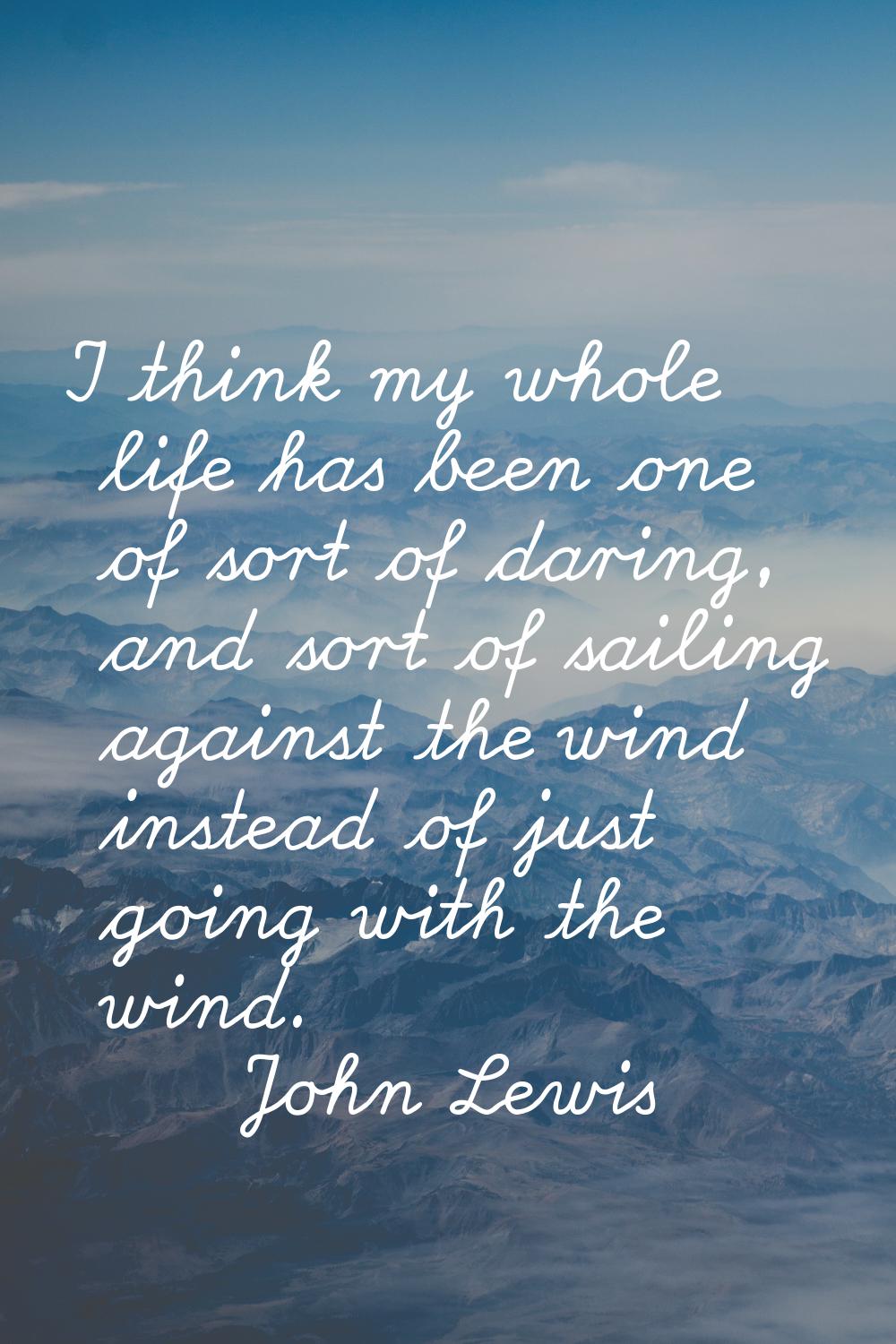 I think my whole life has been one of sort of daring, and sort of sailing against the wind instead 