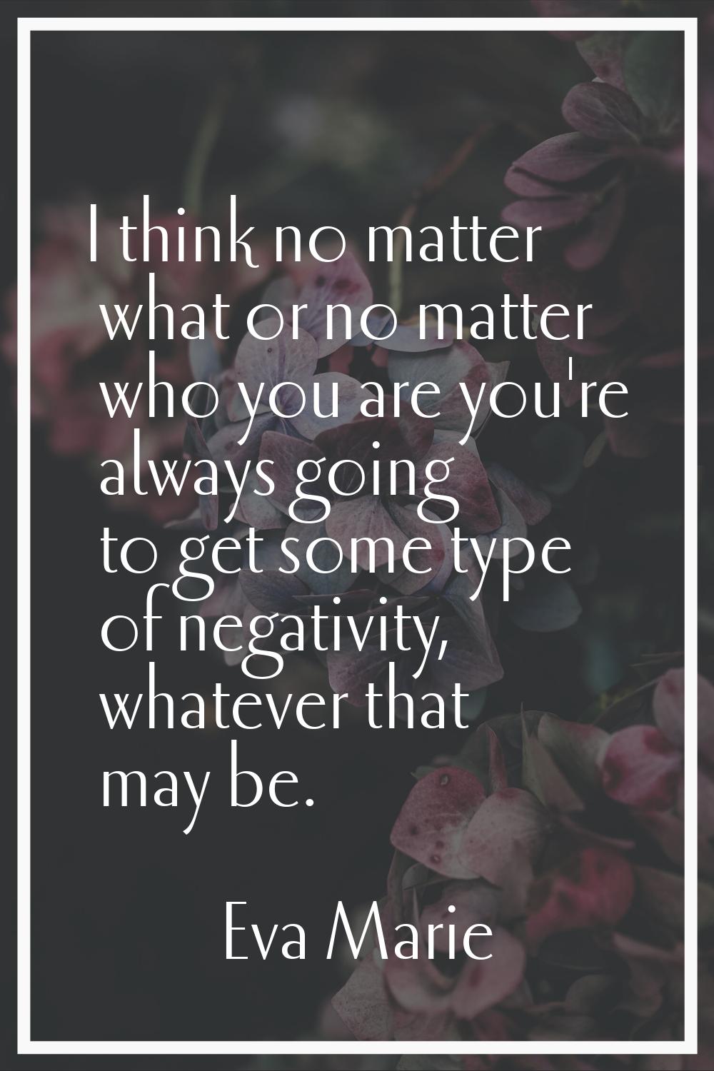 I think no matter what or no matter who you are you're always going to get some type of negativity,