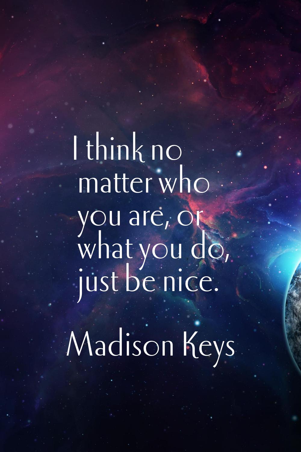 I think no matter who you are, or what you do, just be nice.
