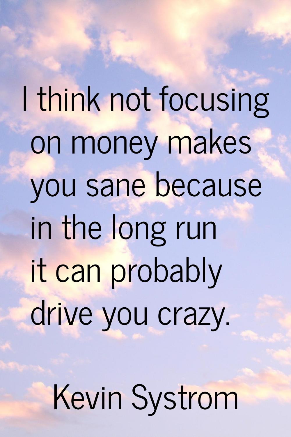 I think not focusing on money makes you sane because in the long run it can probably drive you craz