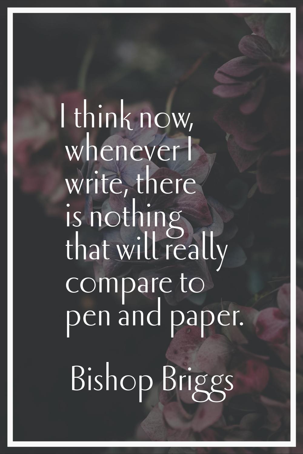 I think now, whenever I write, there is nothing that will really compare to pen and paper.