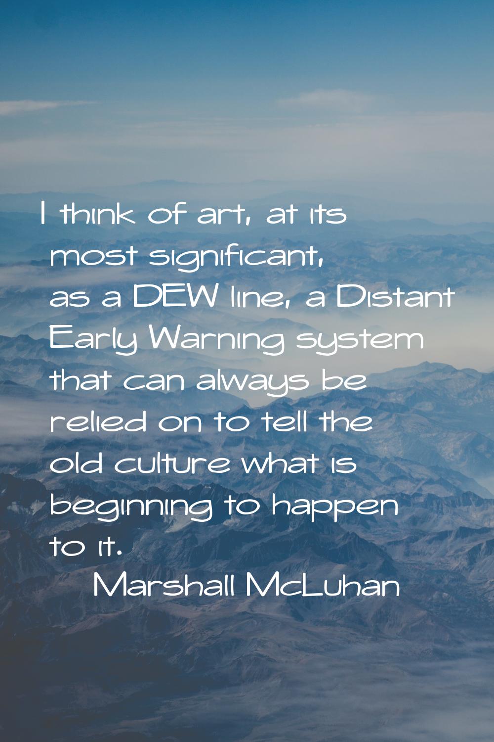 I think of art, at its most significant, as a DEW line, a Distant Early Warning system that can alw