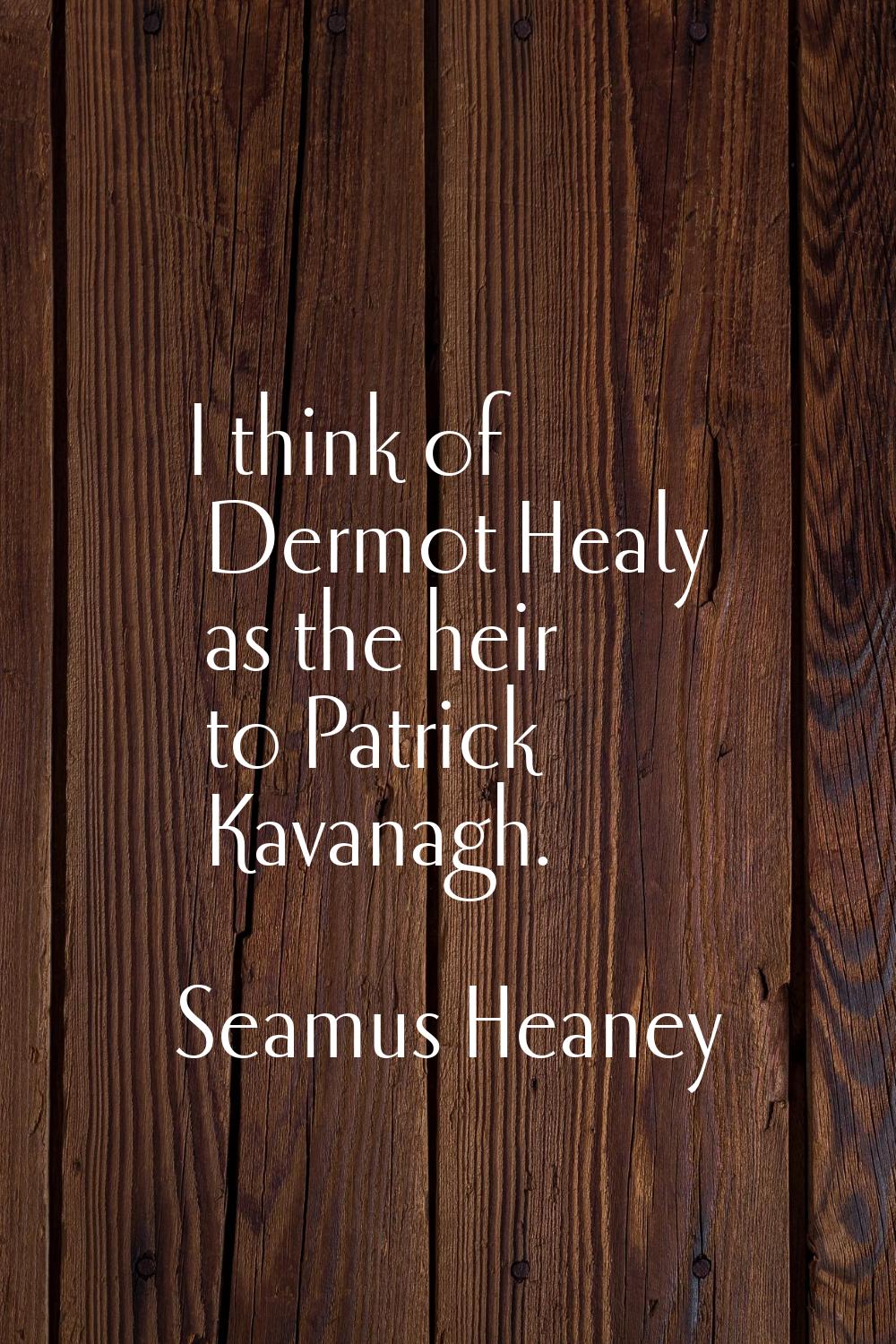I think of Dermot Healy as the heir to Patrick Kavanagh.