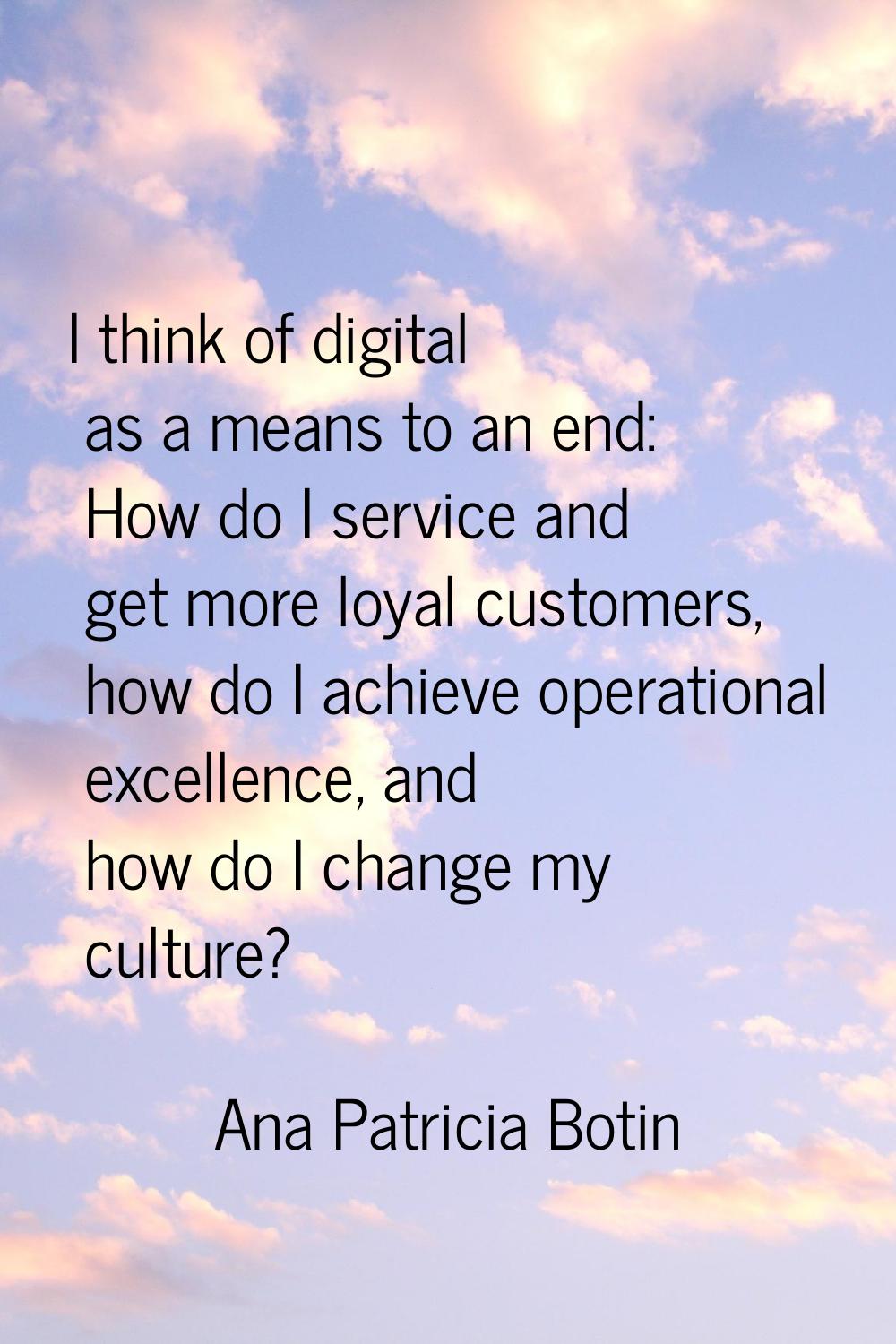 I think of digital as a means to an end: How do I service and get more loyal customers, how do I ac