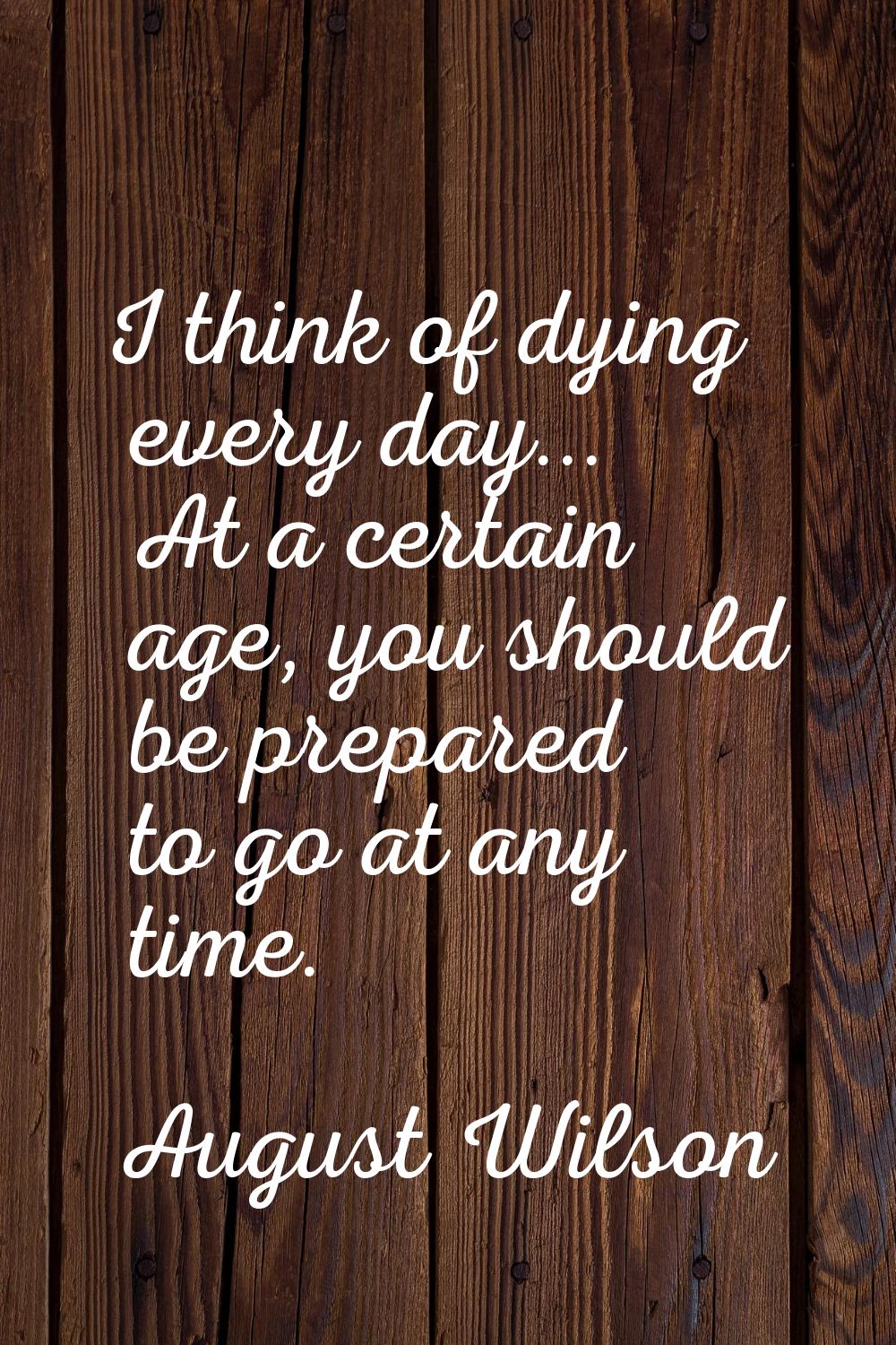 I think of dying every day... At a certain age, you should be prepared to go at any time.