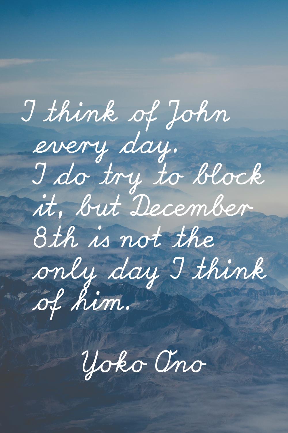 I think of John every day. I do try to block it, but December 8th is not the only day I think of hi