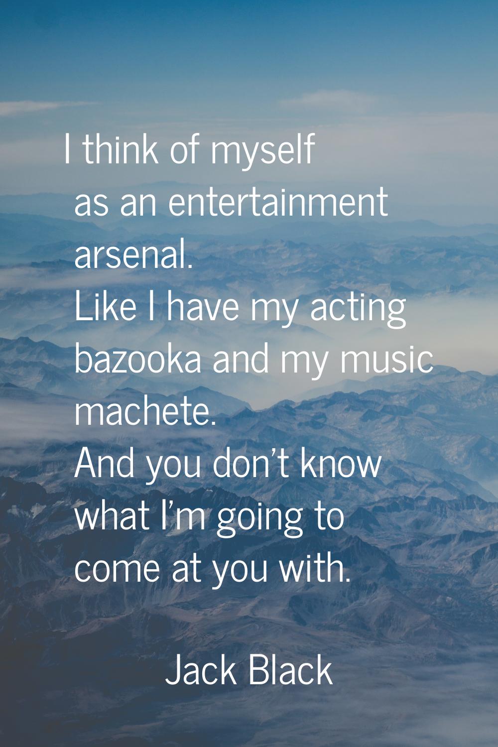I think of myself as an entertainment arsenal. Like I have my acting bazooka and my music machete. 