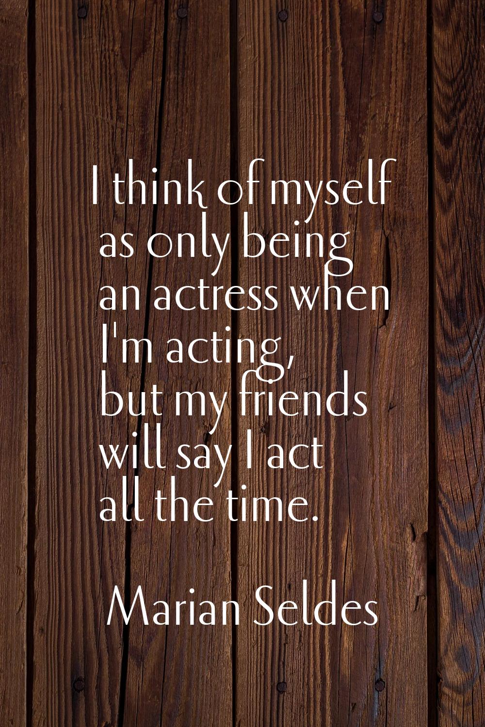 I think of myself as only being an actress when I'm acting, but my friends will say I act all the t