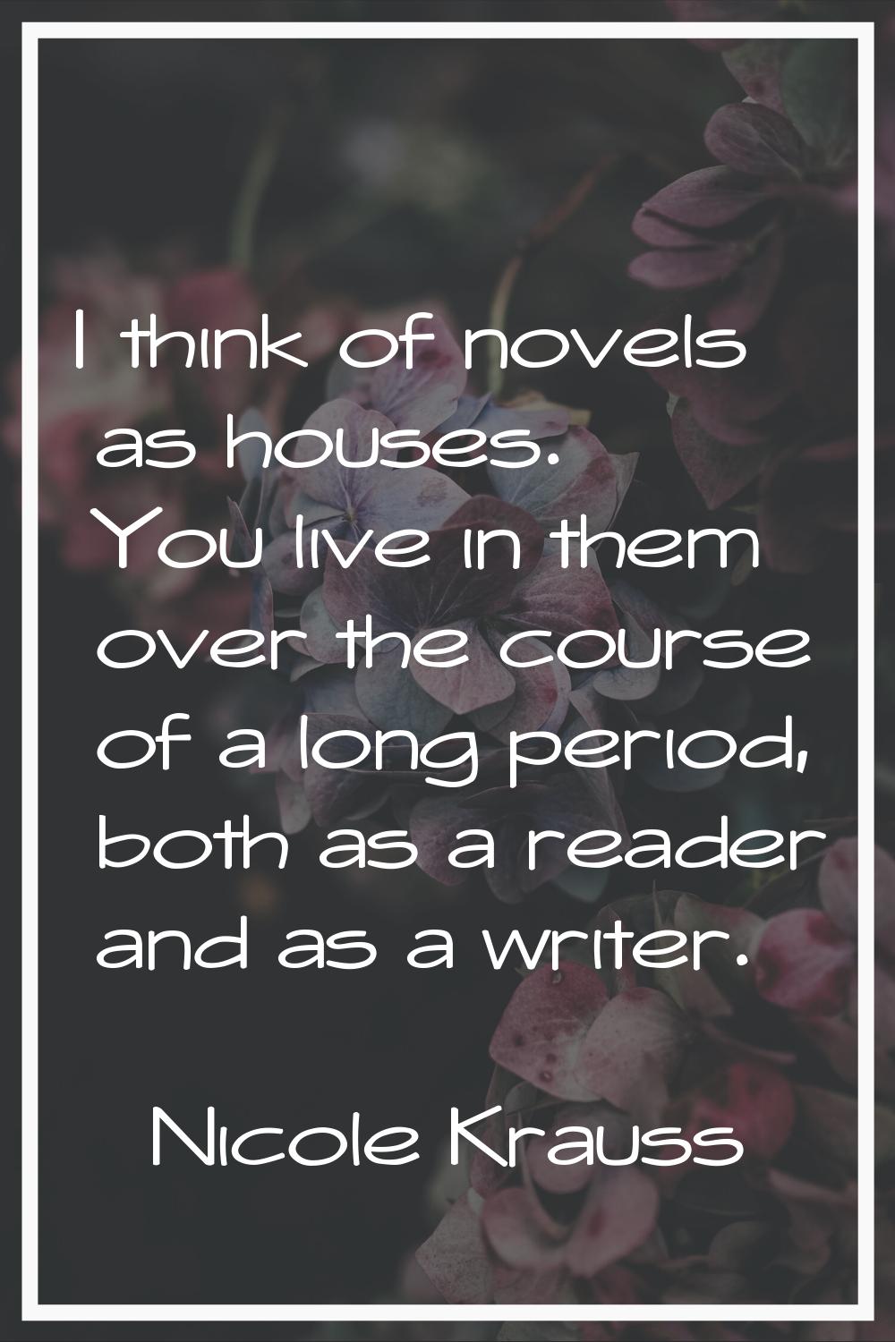 I think of novels as houses. You live in them over the course of a long period, both as a reader an