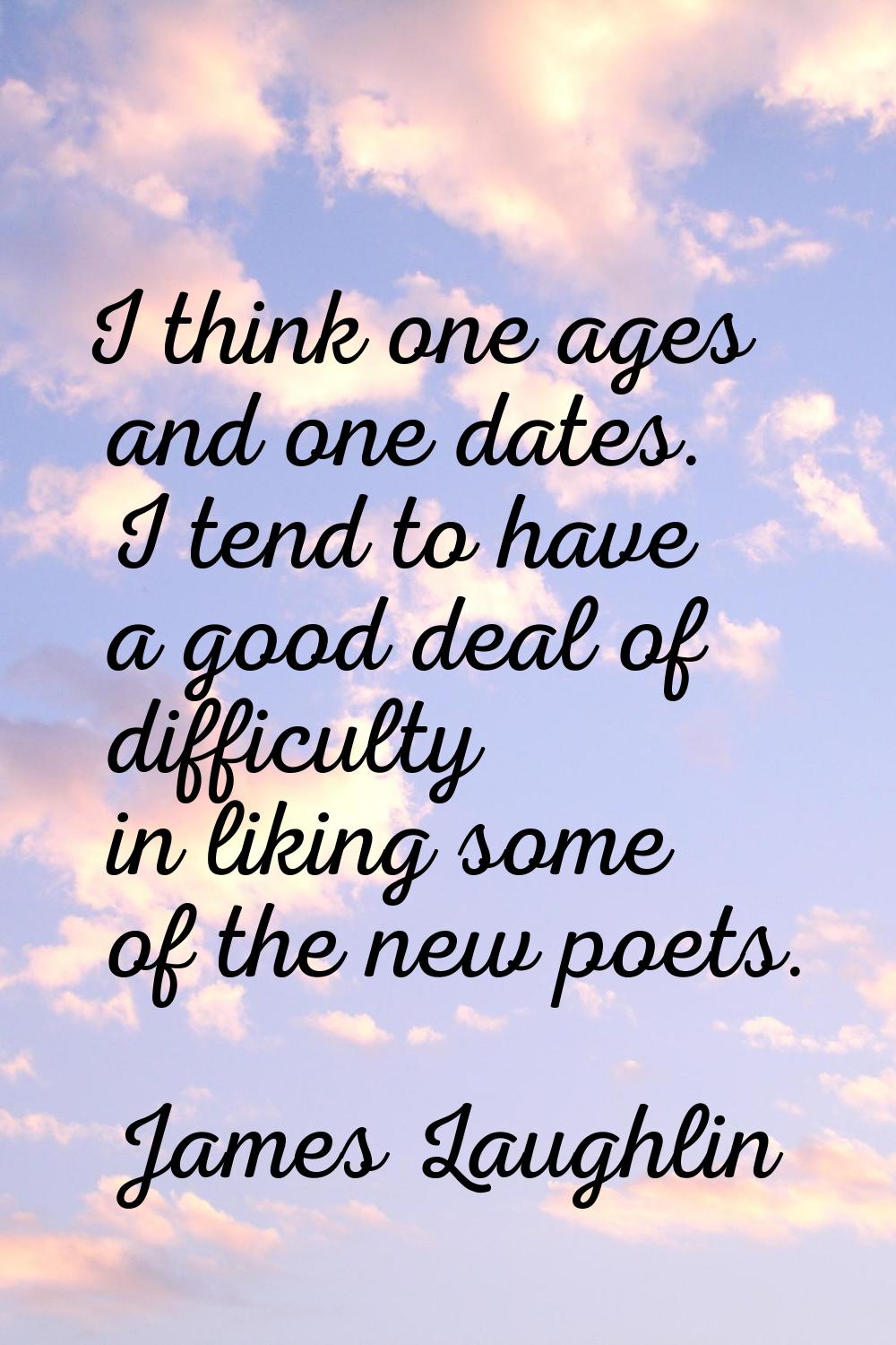 I think one ages and one dates. I tend to have a good deal of difficulty in liking some of the new 