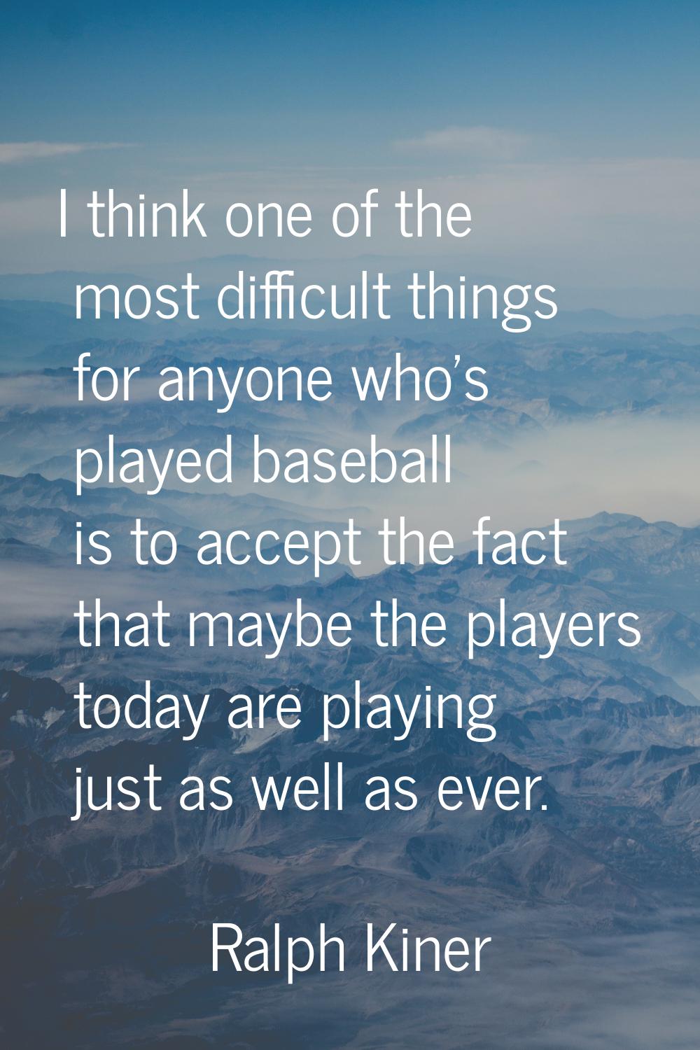 I think one of the most difficult things for anyone who's played baseball is to accept the fact tha
