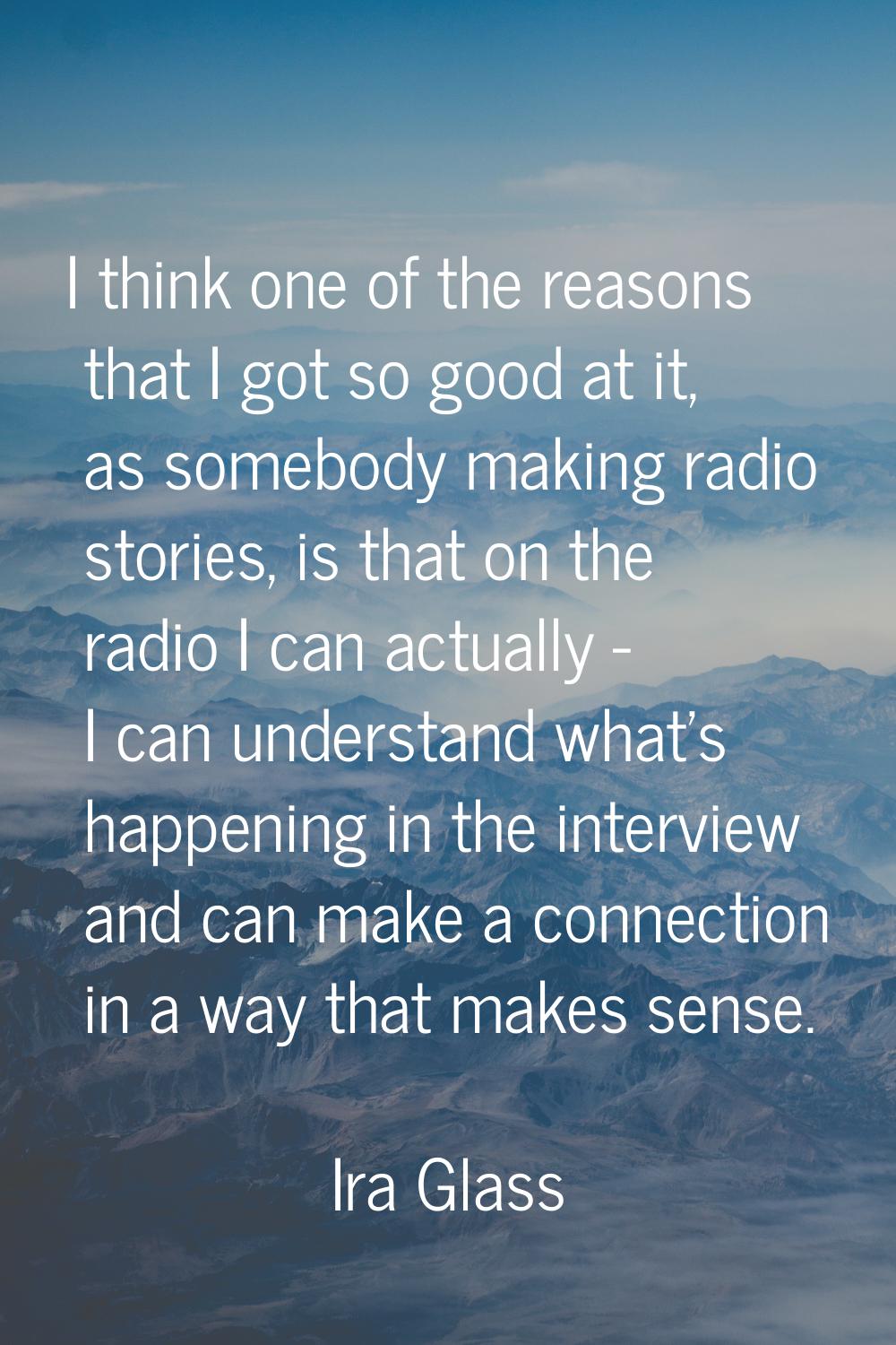 I think one of the reasons that I got so good at it, as somebody making radio stories, is that on t