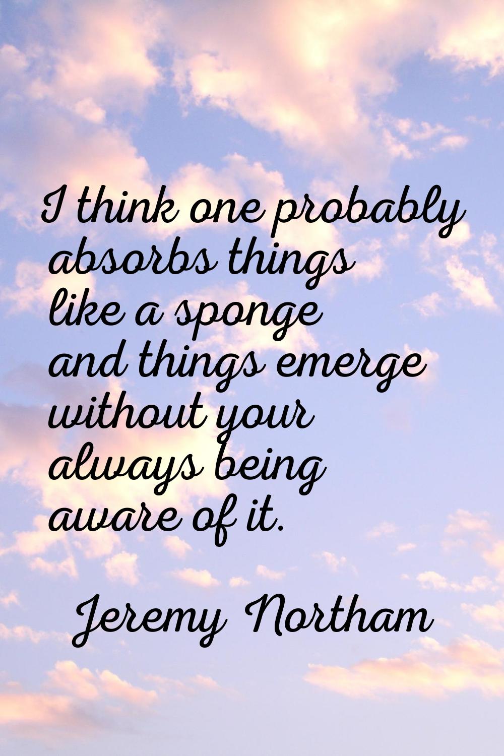 I think one probably absorbs things like a sponge and things emerge without your always being aware