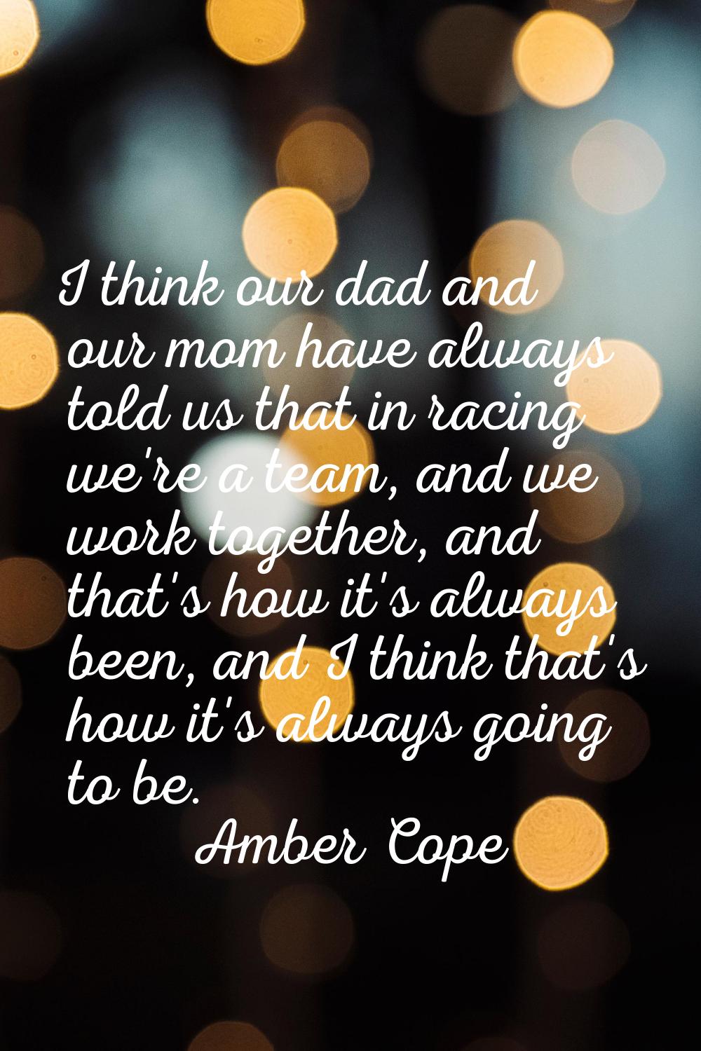 I think our dad and our mom have always told us that in racing we're a team, and we work together, 