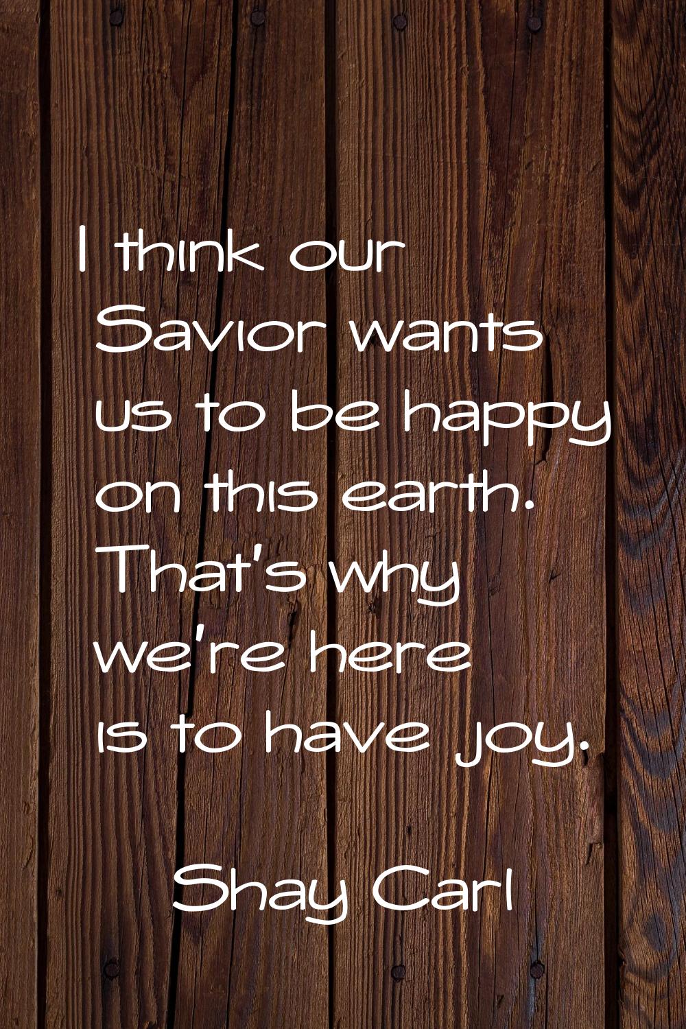 I think our Savior wants us to be happy on this earth. That's why we're here is to have joy.