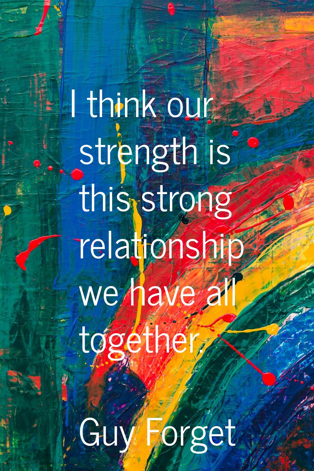 I think our strength is this strong relationship we have all together.