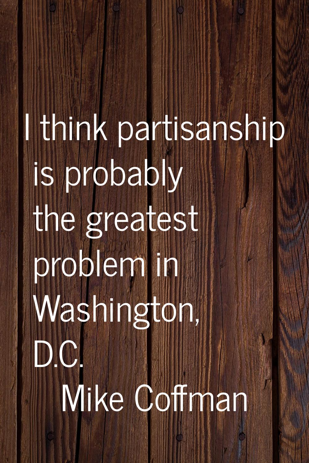I think partisanship is probably the greatest problem in Washington, D.C.