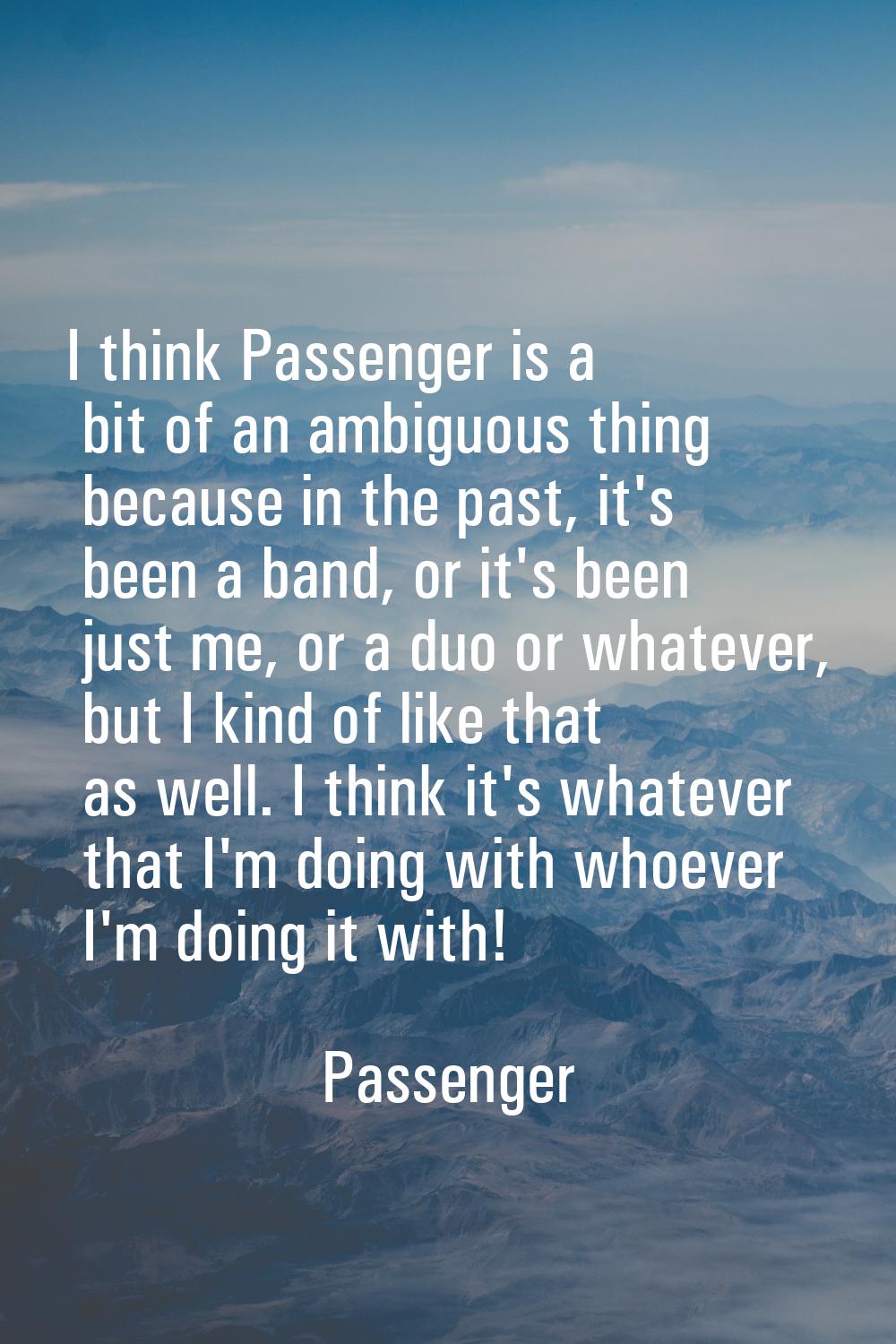 I think Passenger is a bit of an ambiguous thing because in the past, it's been a band, or it's bee