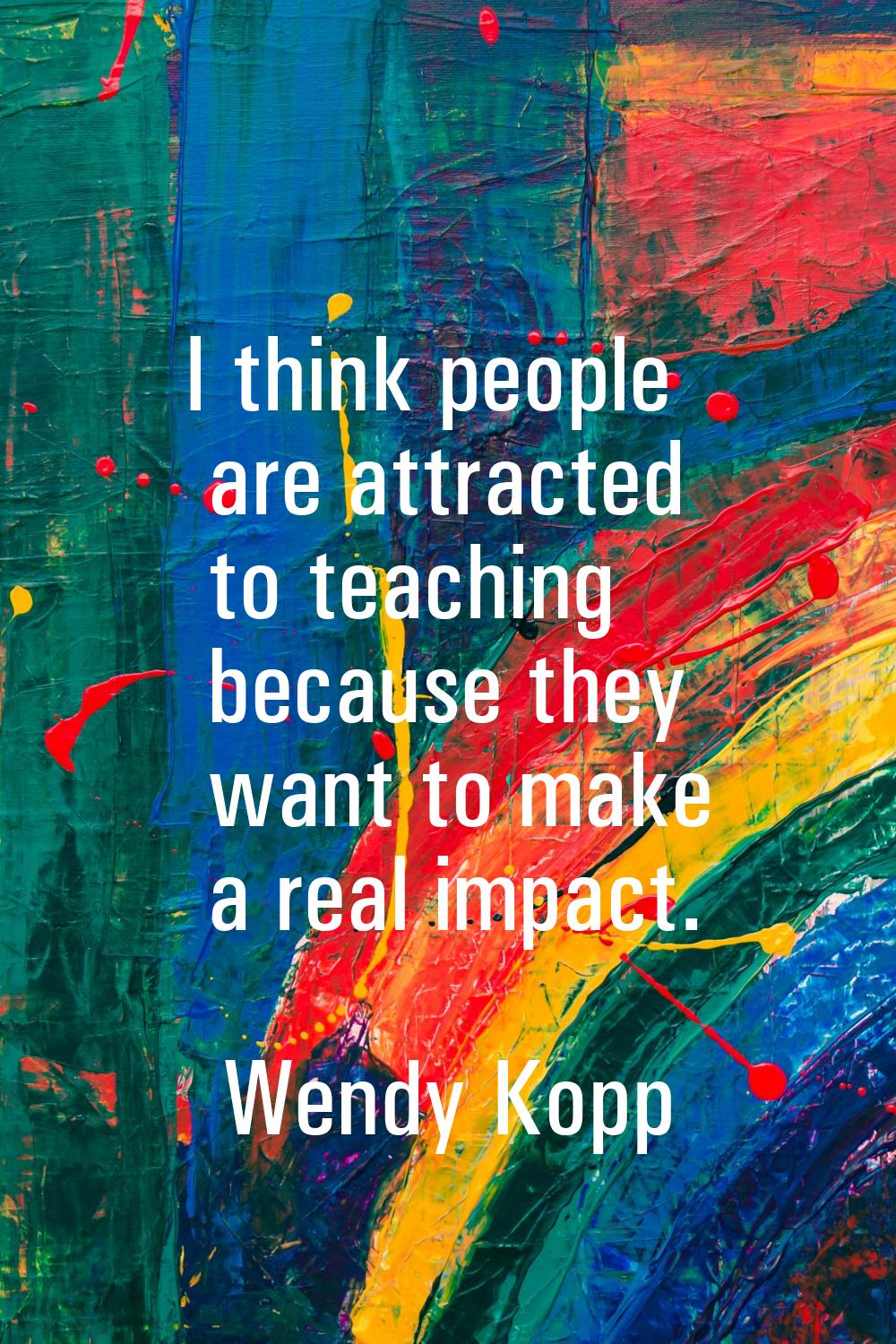I think people are attracted to teaching because they want to make a real impact.