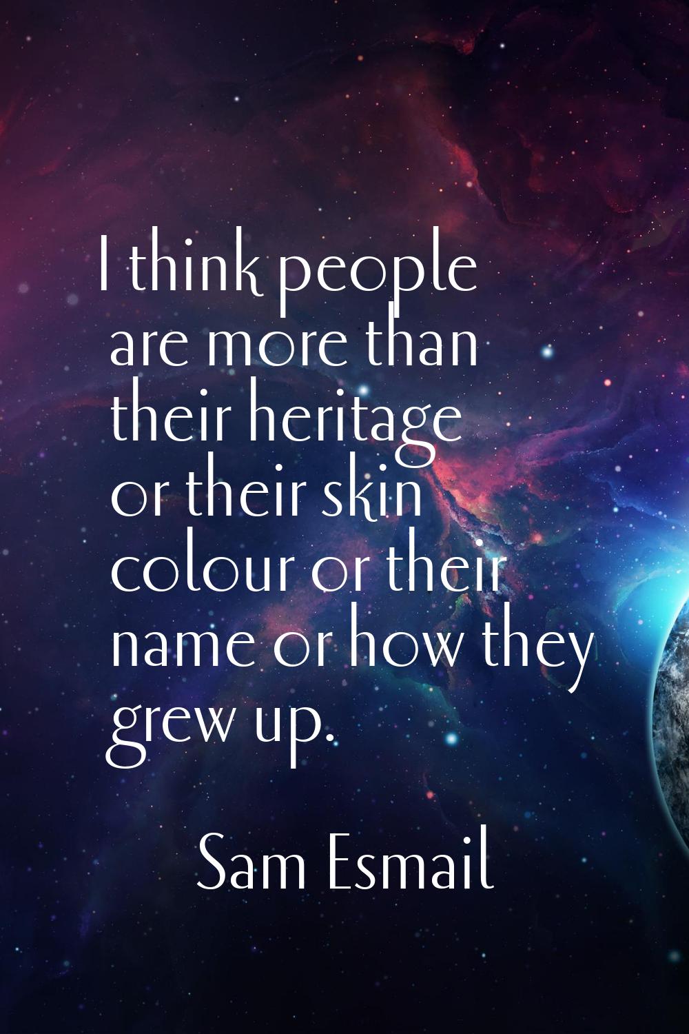 I think people are more than their heritage or their skin colour or their name or how they grew up.