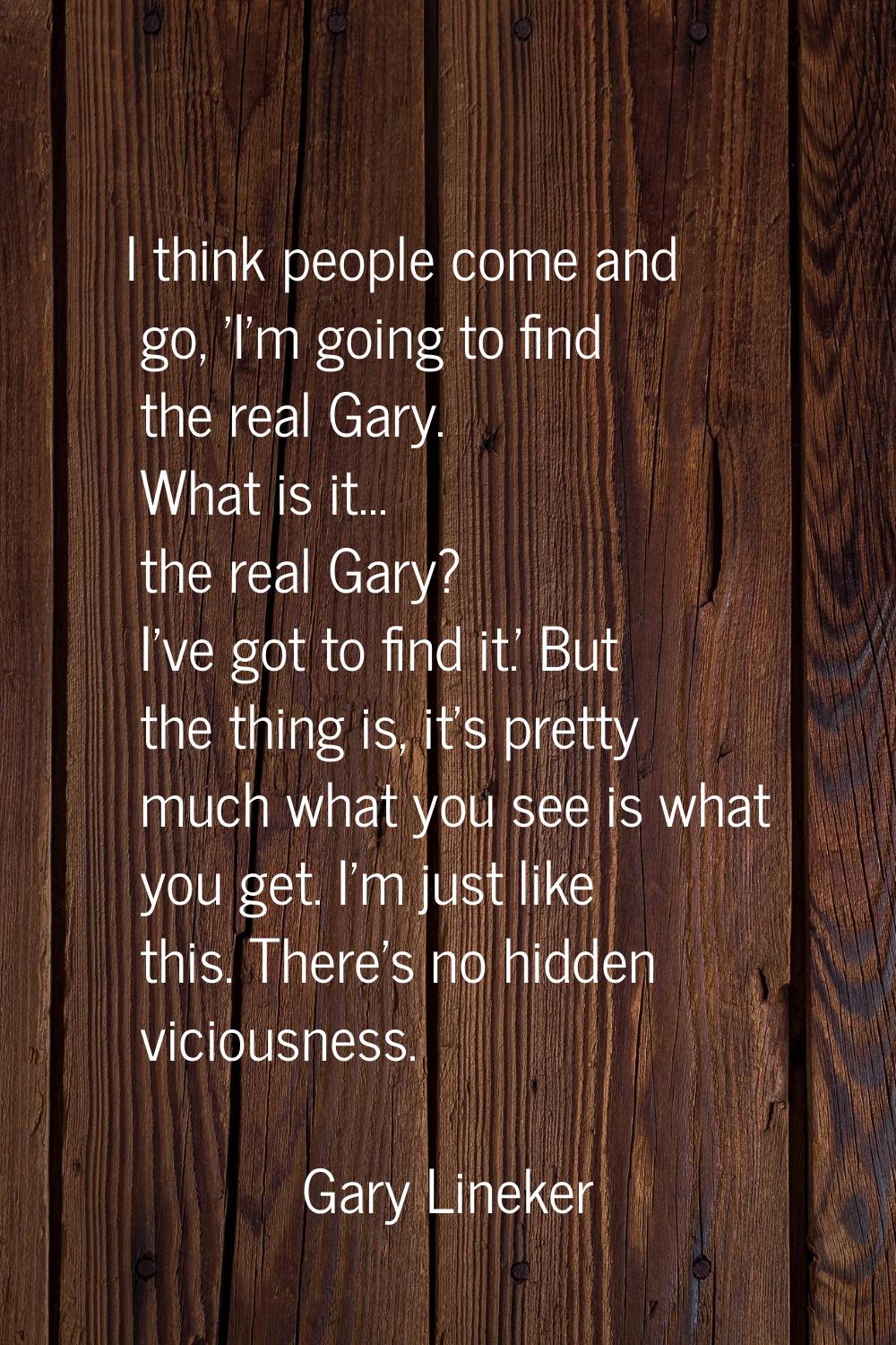 I think people come and go, 'I'm going to find the real Gary. What is it... the real Gary? I've got