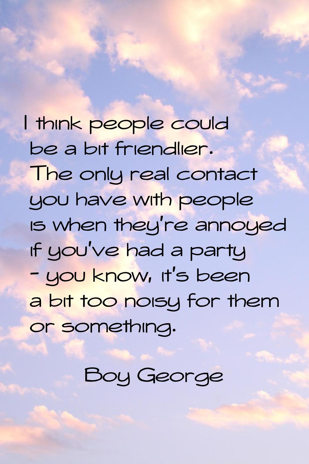 I think people could be a bit friendlier. The only real contact you have with people is when they'r