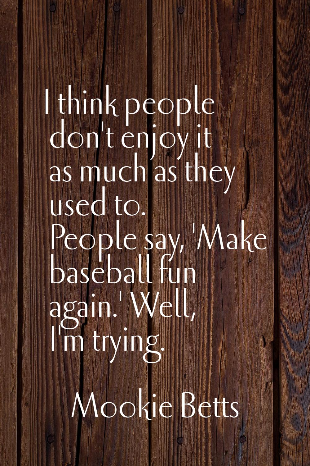 I think people don't enjoy it as much as they used to. People say, 'Make baseball fun again.' Well,