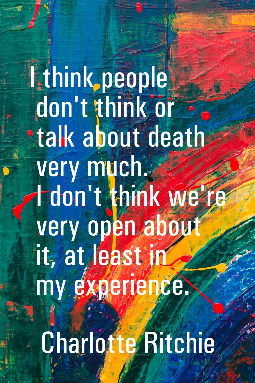 I think people don't think or talk about death very much. I don't think we're very open about it, a