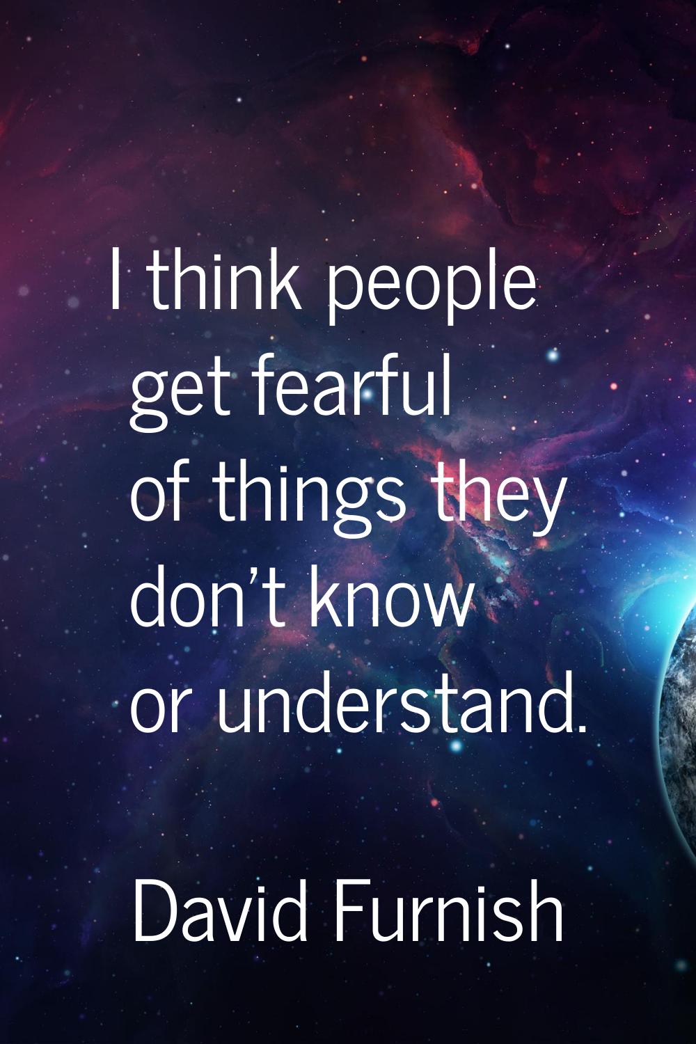 I think people get fearful of things they don't know or understand.