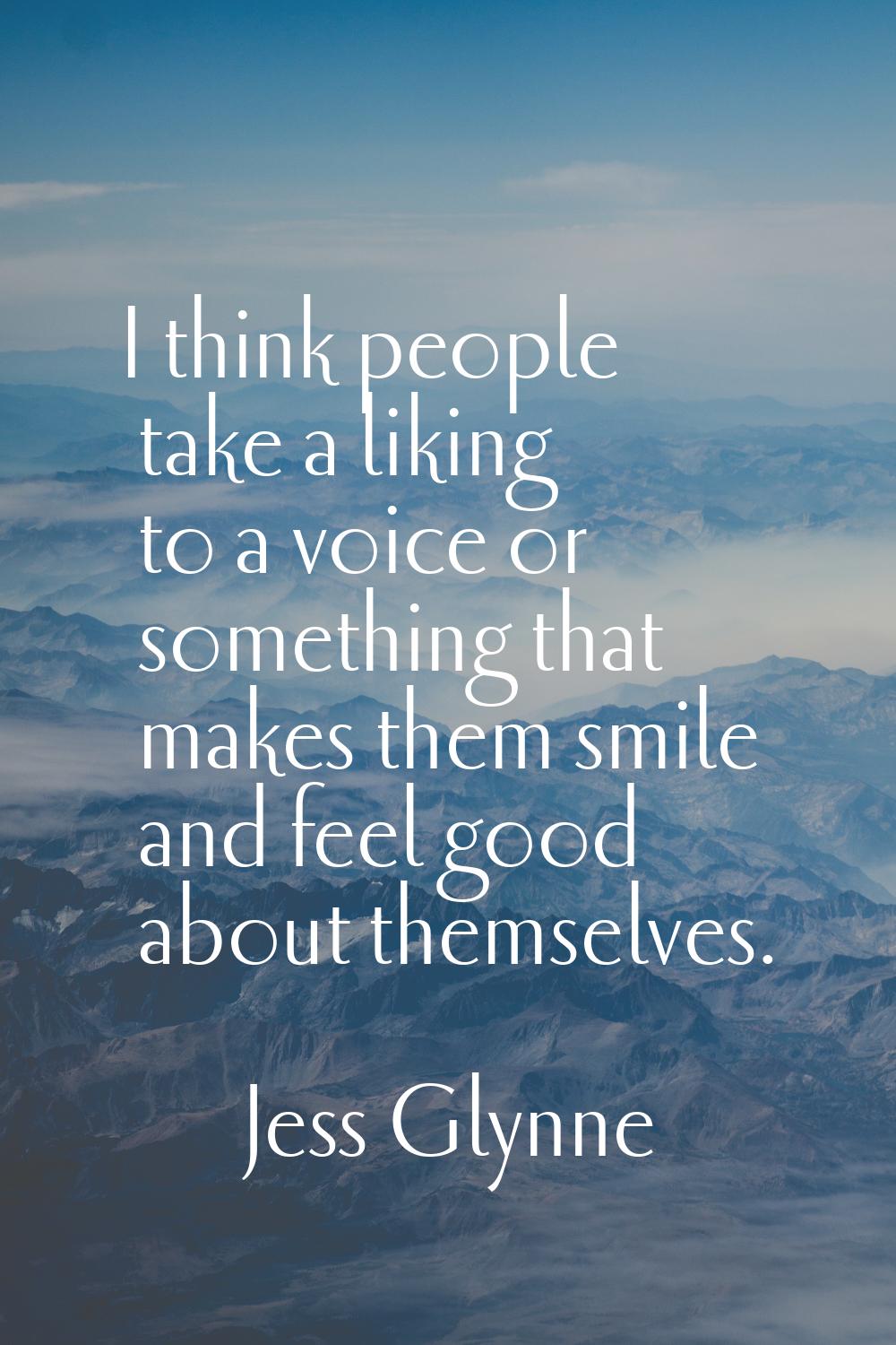 I think people take a liking to a voice or something that makes them smile and feel good about them