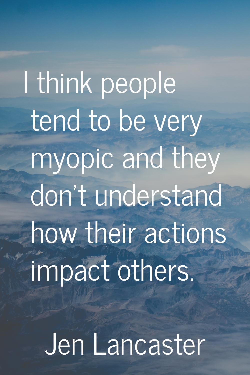 I think people tend to be very myopic and they don't understand how their actions impact others.