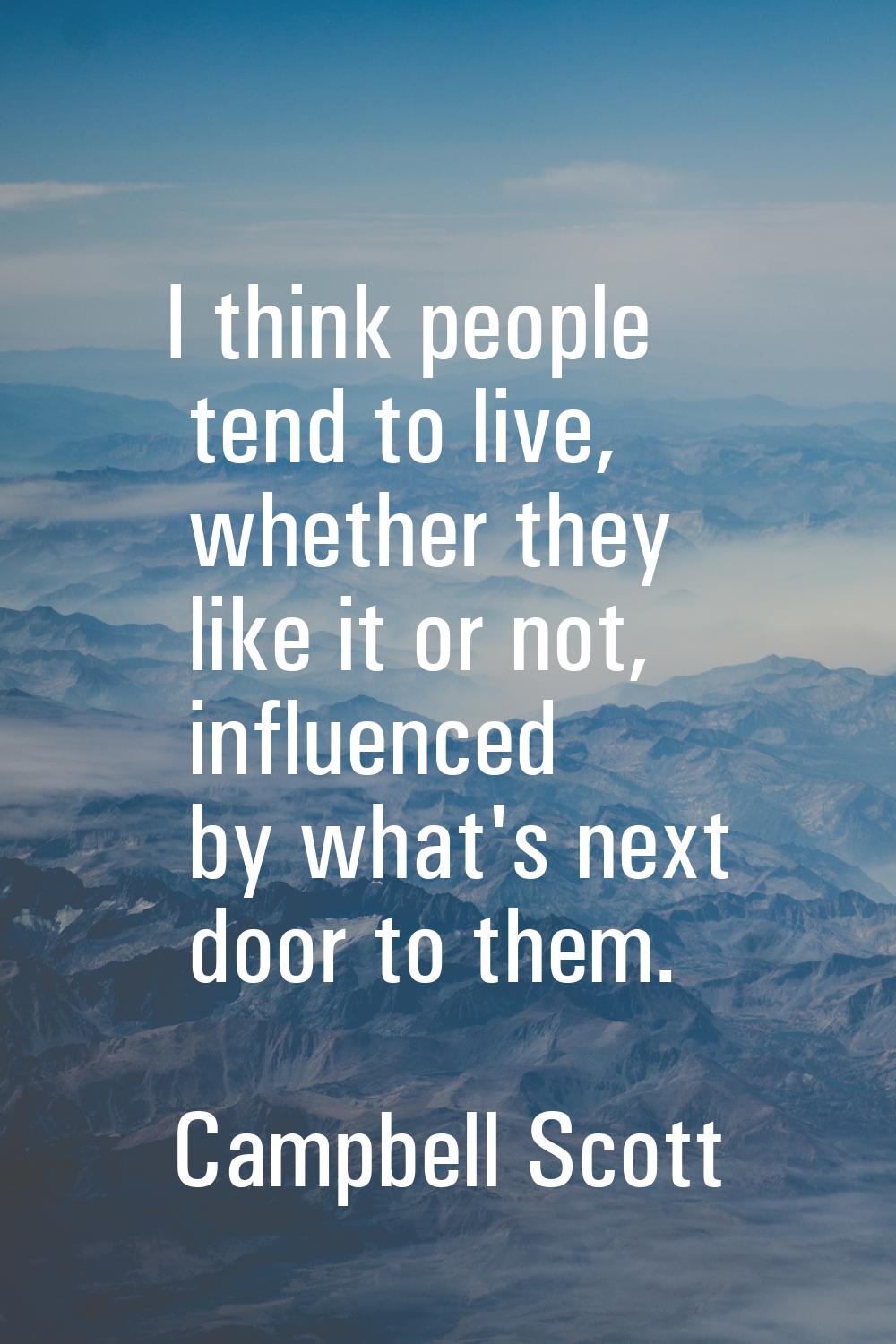 I think people tend to live, whether they like it or not, influenced by what's next door to them.
