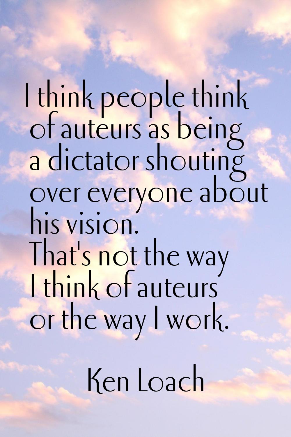 I think people think of auteurs as being a dictator shouting over everyone about his vision. That's