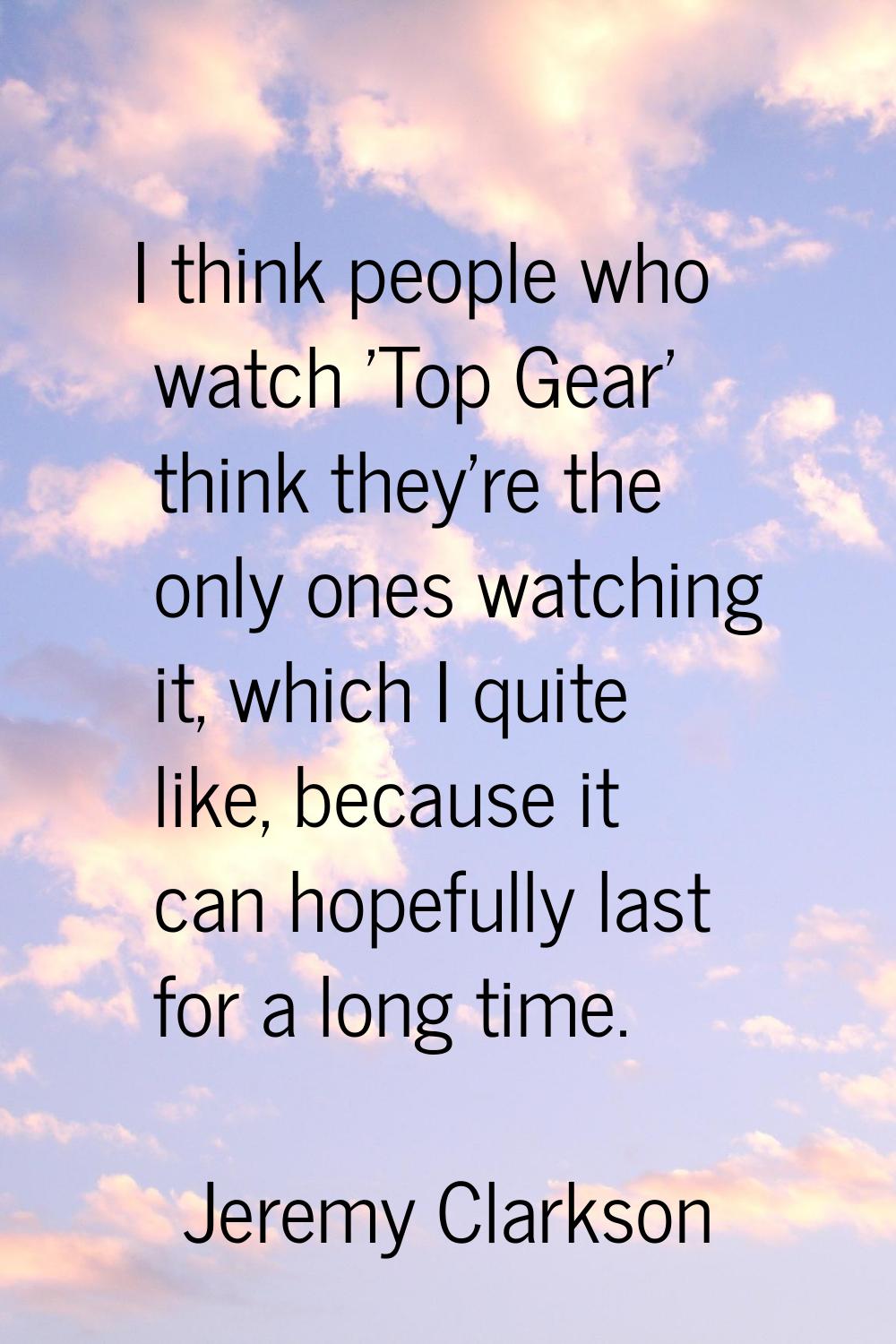 I think people who watch 'Top Gear' think they're the only ones watching it, which I quite like, be
